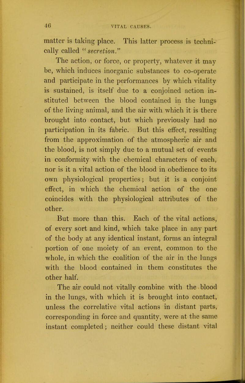 4G matter is taking place. This latter process is techni- cally called secretion. The action, or force, or property, whatever it may be, which induces inorganic substances to co-operate and participate in the performances by which vitality is sustained, is itself due to a conjoined action in- stituted between the blood contained in the lungs of the living animal, and the air with which it is there brought into contact, but which previously had no participation in its fabric. But this effect, resulting from the approximation of the atmospheric air and the blood, is not simply due to a mutual set of events in conformity with the chemical characters of each, nor is it a vital action of the blood in obedience to its own physiological properties; but it is a conjoint effect, in which the chemical action of the one coincides with the physiological attributes of the other. But more than this. Each of the vital actions, of every sort and kind, which take place in any part of the body at any identical instant, forms an integral portion of one moiety of an event, common to the whole, in which the coalition of the air in the lungs with the blood contained in them constitutes the other half. The air could not vitally combine with the blood in the lungs, with which it is brought into contact, unless the correlative vital actions in distant parts, corresponding in force and quantity, were at the same instant completed; neither could these distant vital