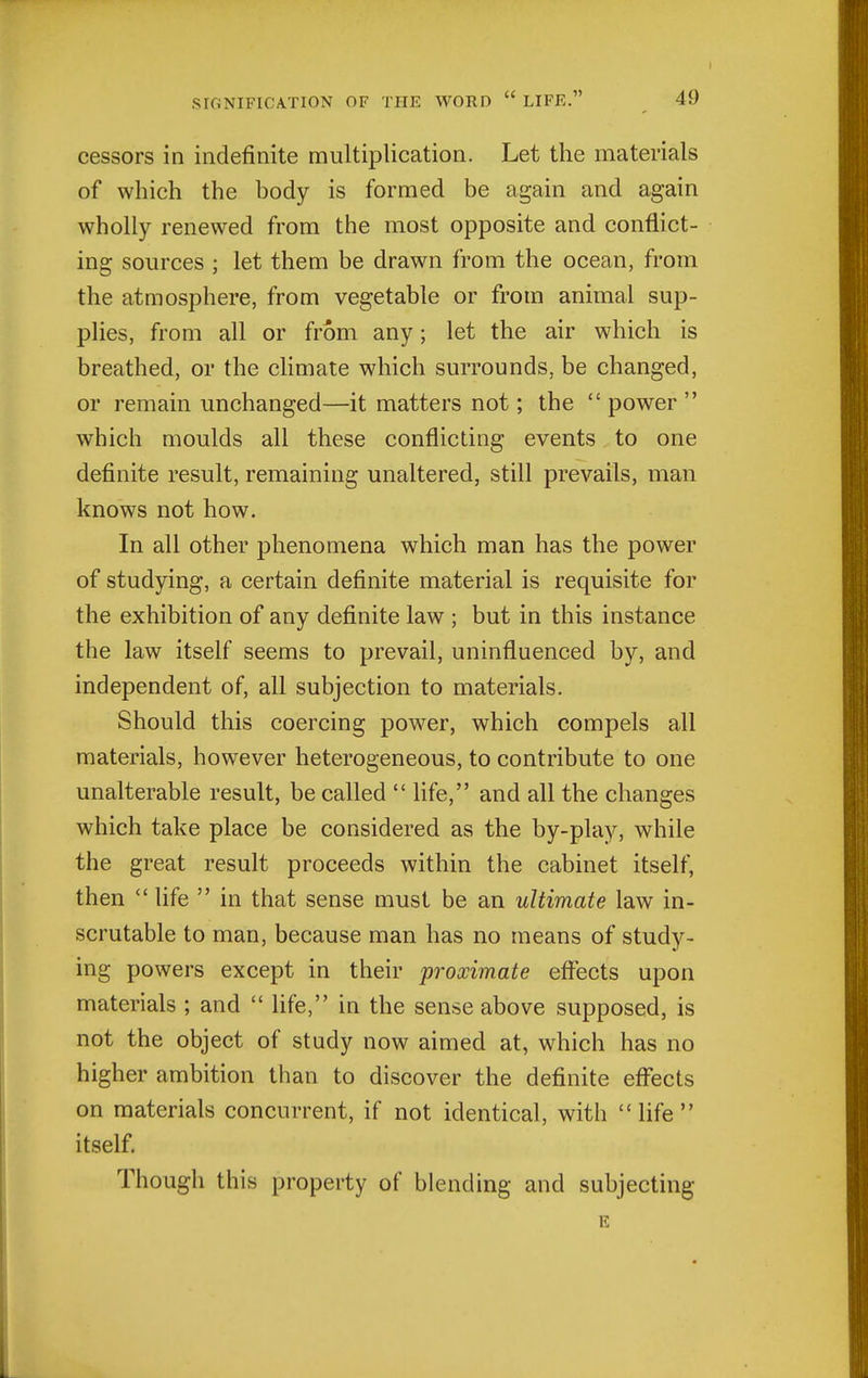 cessors in indefinite multiplication. Let the materials of which the body is formed be again and again wholly renewed from the most opposite and conflict- ing sources ; let them be drawn from the ocean, from the atmosphere, from vegetable or from animal sup- plies, from all or from any; let the air which is breathed, or the climate which surrounds, be changed, or remain unchanged—it matters not; the  power  which moulds all these conflicting events to one definite result, remaining unaltered, still prevails, man knows not how. In all other phenomena which man has the power of studying, a certain definite material is requisite for the exhibition of any definite law ; but in this instance the law itself seems to prevail, uninfluenced by, and independent of, all subjection to materials. Should this coercing power, which compels all materials, however heterogeneous, to contribute to one unalterable result, be called  life, and all the changes which take place be considered as the by-play, while the great result proceeds within the cabinet itself, then  life  in that sense must be an ultimate law in- scrutable to man, because man has no means of study- ing powers except in their proximate effects upon materials ; and  Ufe, in the sense above supposed, is not the object of study now aimed at, which has no higher ambition than to discover the definite effects on materials concurrent, if not identical, with  life  itself. Though this property of blending and subjecting E