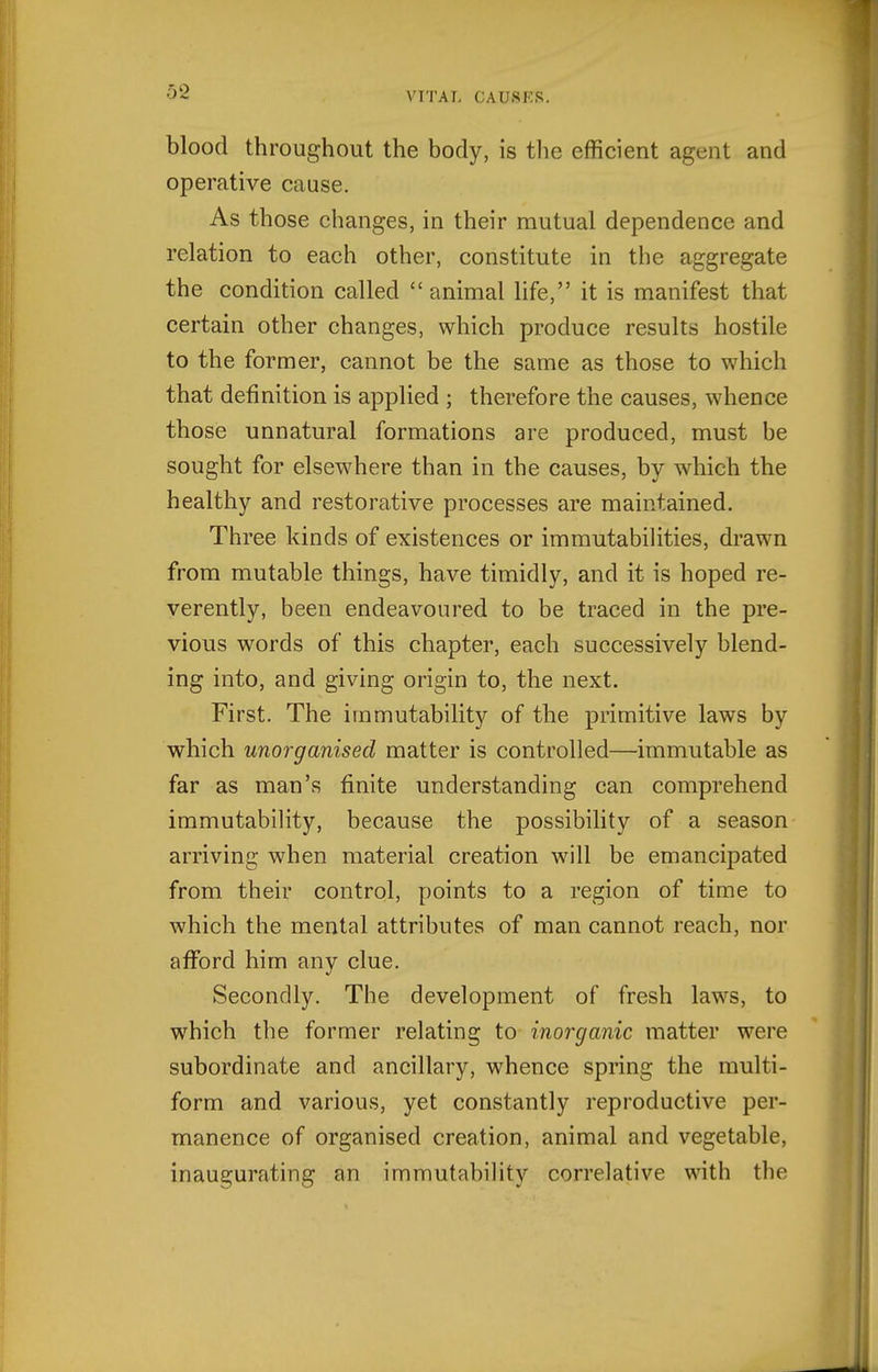 blood throughout the body, is the efficient agent and operative cause. As those changes, in their mutual dependence and relation to each other, constitute in the aggregate the condition called animal life, it is manifest that certain other changes, which produce results hostile to the former, cannot be the same as those to which that definition is applied ; therefore the causes, whence those unnatural formations are produced, must be sought for elsewhere than in the causes, by which the healthy and restorative processes are maintained. Three kinds of existences or immutabilities, drawn from mutable things, have timidly, and it is hoped re- verently, been endeavoured to be traced in the pre- vious words of this chapter, each successively blend- ing into, and giving origin to, the next. First. The immutability of the primitive laws by which unorganised matter is controlled—immutable as far as man's finite understanding can comprehend immutability, because the possibility of a season arriving when material creation will be emancipated from their control, points to a region of time to which the mental attributes of man cannot reach, nor afford him any clue. Secondly. The development of fresh laws, to which the former relating to inorganic matter were subordinate and ancillary, whence spring the multi- form and various, yet constantly reproductive per- manence of organised creation, animal and vegetable, inaugurating an immutability correlative with the