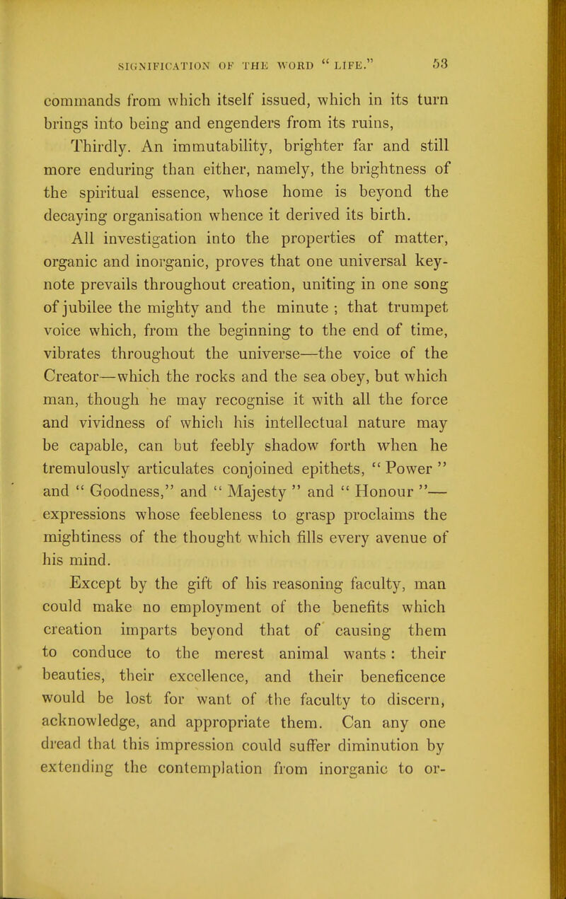 commands from which itself issued, which in its turn brings into being and engenders from its ruins, Thirdly. An immutability, brighter far and still more enduring than either, namely, the brightness of the spiritual essence, whose home is beyond the decaying organisation whence it derived its birth. All investigation into the properties of matter, organic and inorganic, proves that one universal key- note prevails throughout creation, uniting in one song of jubilee the mighty and the minute ; that trumpet voice which, from the beginning to the end of time, vibrates throughout the universe—the voice of the Creator—which the rocks and the sea obey, but which man, though he may recognise it with all the force and vividness of whicli his intellectual nature may be capable, can but feebly shadow forth when he tremulously articulates conjoined epithets,  Power  and  Goodness, and  Majesty  and  Honour — expressions whose feebleness to grasp proclaims the mightiness of the thought which fills every avenue of his mind. Except by the gift of his reasoning faculty, man could make no employment of the benefits which creation imparts beyond that of causing them to conduce to the merest animal wants: their beauties, their excell-ence, and their beneficence would be lost for want of the faculty to discern, acknowledge, and appropriate them. Can any one dread that this impression could suffer diminution by extending the contemplation from inorganic to or-