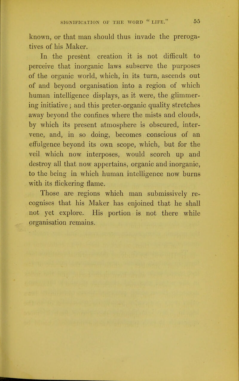 known, or that man should thus invade the preroga- tives of his Maker. In the present creation it is not difficult to perceive that inorganic laws subserve the purposes of the organic world, which, in its turn, ascends out of and beyond organisation into a region of which human intelligence displays, as it were, the glimmer- ing initiative ; and this preter-organic quality stretches away beyond the confines where the mists and clouds, by which its present atmosphere is obscured, inter- vene, and, in so doing, becomes conscious of an effulgence beyond its own scope, which, but for the veil which now interposes, would scorch up and destroy all that now appertains, organic and inorganic, to the being in which human intelligence now burns with its flickering flame. Those are regions which man submissively re- cognises that his Maker has enjoined that he shall not yet explore. His portion is not there while organisation remains.