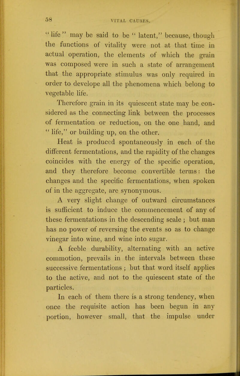 life may be said to be  latent, because, though the functions of vitality were not at that time in actual operation, the elements of which the gi-ain was composed were in such a state of arrangement that the appropriate stimulus was only required in order to develope all the phenomena which belong to vegetable life. Therefore grain in its quiescent state may be con- sidered as the connecting link between the processes of fermentation or reduction, on the one hand, and  life, or building up, on the other. Heat is produced spontaneously in each of the different fermentations, and the rapidity of the changes coincides with the energy of the specific operation, and they therefore become convertible terms: the changes and the specific fermentations, when spoken of in the aggregate, are synonymous. A very slight change of outward circumstances is sufficient to induce the commencement of any of these fermentations in the descending scale ; but man has no power of reversing the events so as to change vinegar into wine, and wine into sugar. A feeble durability, alternating with an active commotion, prevails in the intervals between these successive fermentations ; but that word itself applies to the active, and not to the quiescent state of the particles. In each of them there is a strong tendency, when once the requisite action has been begun in any portion, however small, that the impulse under