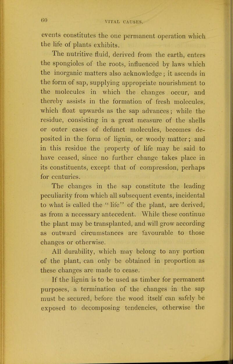 events constitutes the one permanent operation which the hfe of plants exhibits. The nutritive fluid, derived from the earth, enters the spongioles of the roots, influenced by laws which the inorganic matters also acknowledge; it ascends in the form of sap, supplying appropriate nourishment to the molecules in which the changes occur, and thereby assists in the formation of fresh molecules, which float upwards as the sap advances; while the residue, consisting in a great measure of the shells or outer cases of defunct molecules, becomes de- posited in the form of lignin, or woody matter; and in this residue the property of life may be said to have ceased, since no further change takes place in its constituents, except that of compression, perhaps for centuries. The changes in the sap constitute the leading peculiarity from which all subsequent events, incidental to what is called the life of the plant, are derived, as from a necessary antecedent. While these continue the plant may be transplanted, and will grow according as outward circumstances are favourable to those changes or otherwise. All durability, which may belong to any portion of the plant, can only be obtained in proportion as these changes are made to cease. If the lignin is to be used as timber for permanent purposes, a termination of the changes in the sap must be secured, before the wood itself can safely be exposed to decomposing tendencies, otherwise the