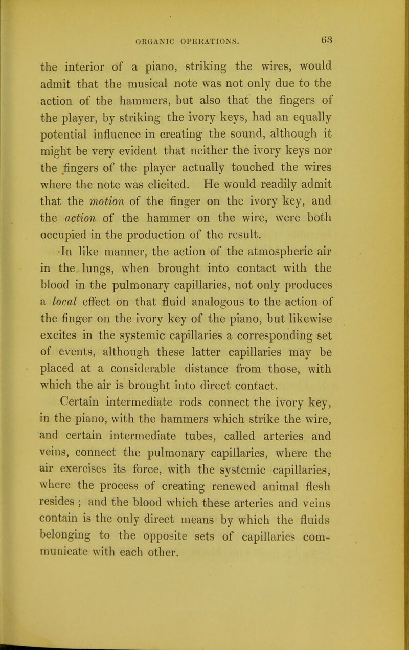 b'3 the interior of a piano, striking the wires, would admit that the musical note was not only due to the action of the hammers, but also that the fingers of the player, by striking the ivory keys, had an equally potential influence in creating the sound, although it might be very evident that neither the ivory keys nor the fingers of the player actually touched the wires where the note was elicited. He would readily admit that the motion of the finger on the ivory key, and the action of the hammer on the wire, were both occupied in the production of the result. -In like manner, the action of the atmospheric air in the lungs, when brought into contact with the blood in the pulmonary capillaries, not only produces a local effect on that fluid analogous to the action of the finger on the ivory key of the piano, but likewise excites in the systemic capillaries a corresponding set of events, although these latter capillaries may be placed at a considerable distance from those, with which the air is brought into direct contact. Certain intermediate rods connect the ivory key, in the piano, with the hammers which strike the wire, and certain intermediate tubes, called arteries and veins, connect the pulmonary capillaries, where the air exercises its force, with the systemic capillaries, where the process of creating renewed animal flesh resides ; and the blood which these arteries and veins contain is the only direct means by which the fluids belonging to the opposite sets of capillaries com- municate with each other.