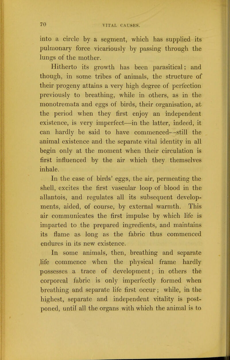 into a circle by a segment, which has suppUed its pulmonary force vicariously by passing through the lungs of the mother. Hitherto its growth has been parasitical; and though, in some tribes of animals, the structure of their progeny attains a very high degree of perfection previously to breathing, while in others, as in the monotremata and eggs of birds, their organisation, at the period when they first enjoy an independent existence, is very imperfect—in the latter, indeed, it can hardly be said to have commenced--still the animal existence and the separate vital identity in all begin only at the moment when their circulation is first influenced by the air which they themselves inhale. In the case of birds' eggs, the air, permeating the shell, excites the first vascular loop of blood in the allantois, and regulates all its subsequent develop- ments, aided, of course, by external warmth. This air communicates the first impulse by which life is imparted to the prepared ingredients, and maintains its flame as long as the fabric thus commenced endures in its new existence. In some animals, then, breathing and separate ilife commence when the physical frame hardly possesses a trace of development; in others the corporeal fabric is only imperfectly formed when breathing and separate life first occur; while, in the highest, separate and independent vitality is post- poned, until all the organs with which the animal is to