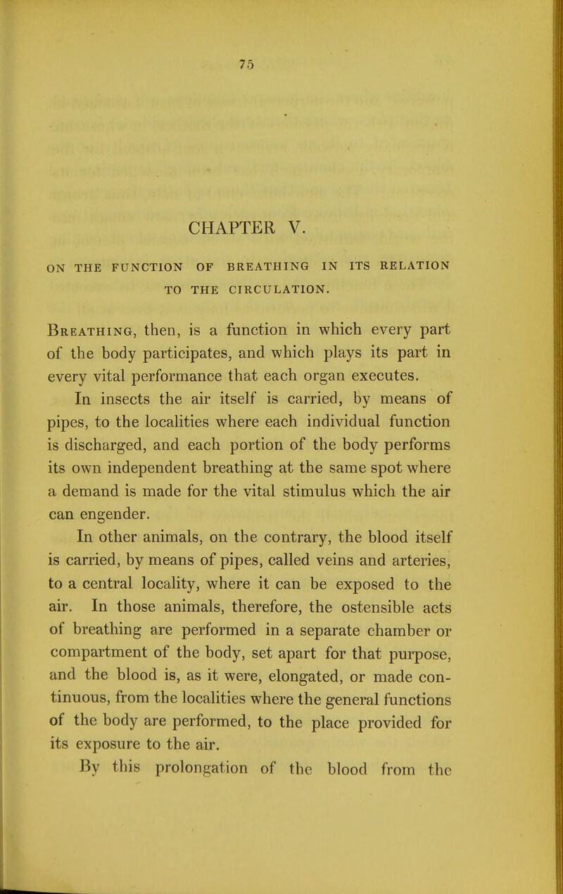 CHAPTER V. ON THE FUNCTION OF BREATHING IN ITS RELATION TO THE CIRCULATION. Breathing, then, is a function in which every part of the body participates, and which plays its part in every vital performance that each organ executes. In insects the air itself is carried, by means of pipes, to the localities where each individual function is discharged, and each portion of the body performs its own independent breathing at the same spot where a demand is made for the vital stimulus which the air can engender. In other animals, on the contrary, the blood itself is carried, by means of pipes, called veins and arteries, to a central locality, where it can be exposed to the air. In those animals, therefore, the ostensible acts of breathing are performed in a separate chamber or compartment of the body, set apart for that purpose, and the blood is, as it were, elongated, or made con- tinuous, from the localities where the general functions of the body are performed, to the place provided for its exposure to the air. By this prolongation of the blood from the