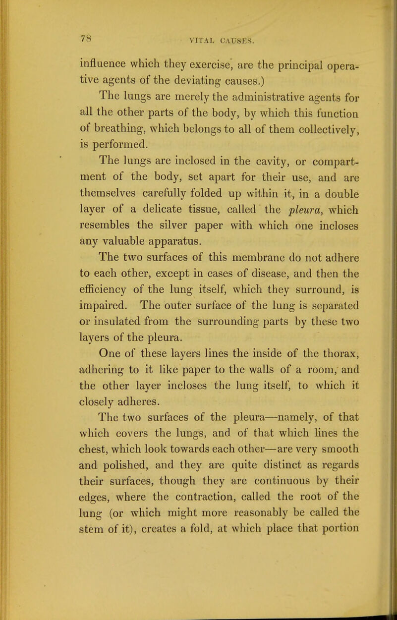influence which they exercise, are the principal opera- tive agents of the deviating causes.) The lungs are merely the administrative agents for all the other parts of the body, by which this function of breathing, which belongs to all of them collectively, is performed. The lungs are inclosed in the cavity, or compart- ment of the body, set apart for their use, and are themselves carefully folded up within it, in a double layer of a delicate tissue, called the pleura, which resembles the silver paper with which one incloses any valuable apparatus. The two surfaces of this membrane do not adhere to each other, except in cases of disease, and then the efliciency of the lung itself, which they surround, is impaired. The outer surface of the lung is separated or insulated from the surrounding parts by these two layers of the pleura. One of these layers lines the inside of the thorax, adhering to it like paper to the walls of a room, and the other layer incloses the lung itself, to which it closely adheres. The two surfaces of the pleura—namely, of that which covers the lungs, and of that which lines the chest, which look towards each other—are very smooth and polished, and they are quite distinct as regards their surfaces, though they are continuous by their edges, where the contraction, called the root of the lung (or which might more reasonably be called the stem of it), creates a fold, at which place that portion