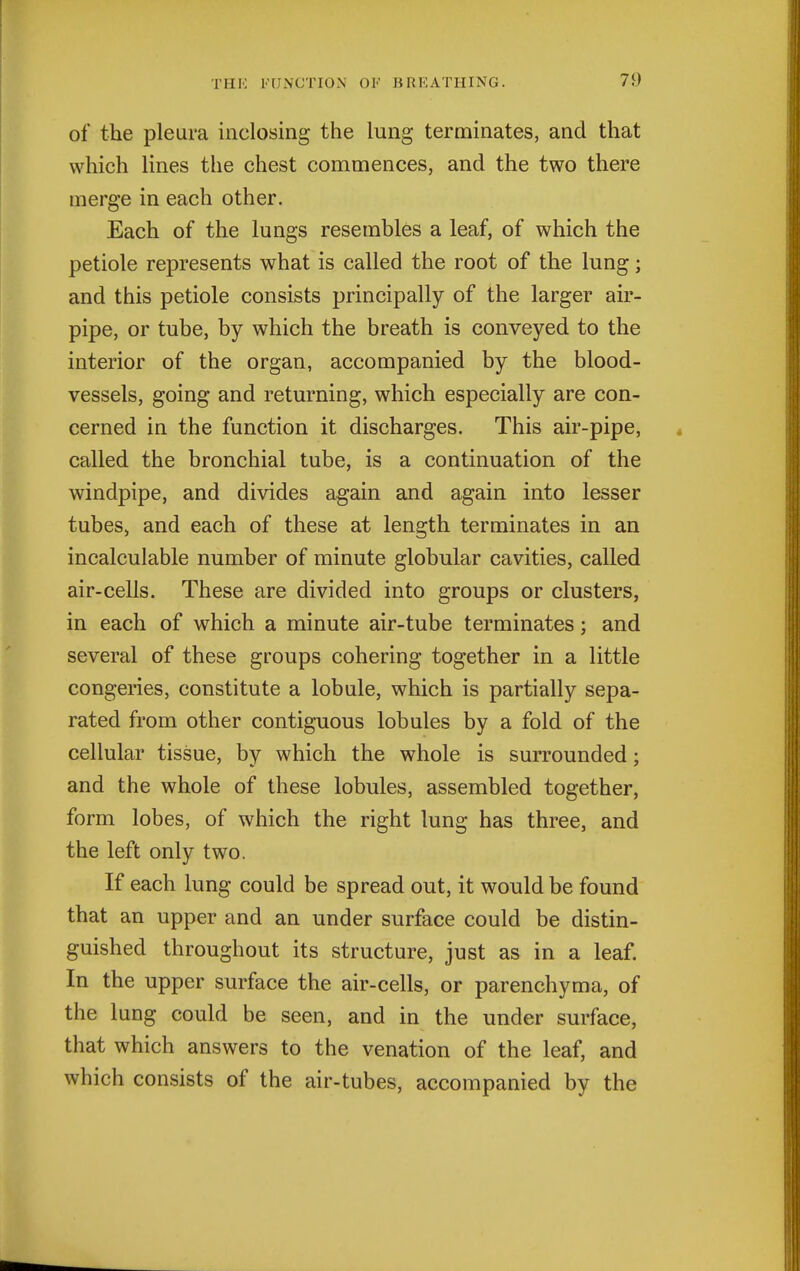 of the pleura inclosing the lung terminates, and that which lines the chest commences, and the two there merge in each other. Each of the lungs resembles a leaf, of which the petiole represents what is called the root of the lung; and this petiole consists principally of the larger air- pipe, or tube, by which the breath is conveyed to the interior of the organ, accompanied by the blood- vessels, going and returning, which especially are con- cerned in the function it discharges. This air-pipe, called the bronchial tube, is a continuation of the windpipe, and divides again and again into lesser tubes> and each of these at length terminates in an incalculable number of minute globular cavities, called air-cells. These are divided into groups or clusters, in each of which a minute air-tube terminates; and several of these groups cohering together in a little congeries, constitute a lobule, which is partially sepa- rated from other contiguous lobules by a fold of the cellular tissue, by which the whole is surrounded; and the whole of these lobules, assembled together, form lobes, of which the right lung has three, and the left only two. If each lung could be spread out, it would be found that an upper and an under surface could be distin- guished throughout its structure, just as in a leaf. In the upper surface the air-cells, or parenchyma, of the lung could be seen, and in the under surface, that which answers to the venation of the leaf, and which consists of the air-tubes, accompanied by the