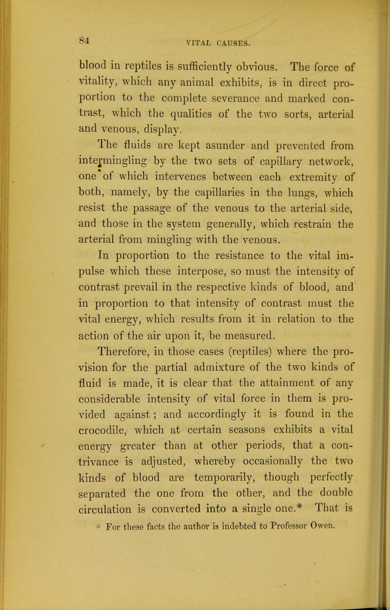 blood in reptiles is sufficiently obvious. The force of vitality, which any animal exhibits, is in direct pro- portion to the complete severance and marked con- trast, which the qualities of the two sorts, arterial and venous, display. The fluids are kept asunder and prevented from intermingling by the two sets of capillary network, one of which intervenes between each extremity of both, namely, by the capillaries in the lungs, which resist the passage of the venous to the arterial side, and those in the system generally, which restrain the arterial from mingling with the venous. In proportion to the resistance to the vital im- pulse which these interpose, so must the intensity of contrast prevail in the respective kinds of blood, and in proportion to that intensity of contrast must the vital energy, which results from it in relation to the action of the air upon it, be measured. Therefore, in those cases (reptiles) where the pro- vision for the partial admixture of the two kinds of fluid is made, it is clear that the attainment of any considerable intensity of vital force in them is pro- vided against; and accordingly it is found in the crocodile, which at certain seasons exhibits a vital energy greater than at other periods, that a con- trivance is adjusted, whereby occasionally the two kinds of blood are temporarily, though perfectly separated the one from the other, and the double circulation is converted into a single one.* That is * For these facts the author is indebted to Professor Owen.