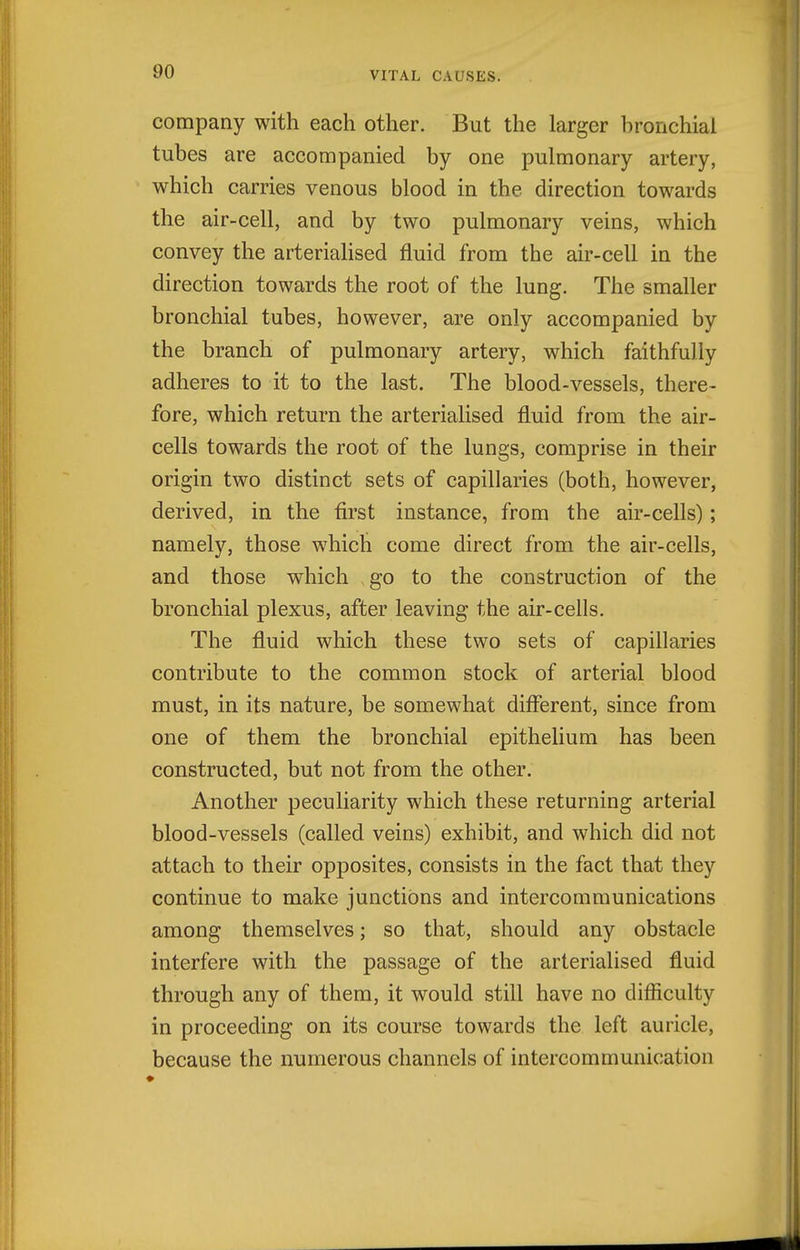 company with each other. But the larger hronchial tubes are accompanied by one pulmonary artery, which carries venous blood in the direction towards the air-cell, and by two pulmonary veins, which convey the arterialised fluid from the air-cell in the direction towards the root of the lung. The smaller bronchial tubes, however, are only accompanied by the branch of pulmonary artery, which faithfully adheres to it to the last. The blood-vessels, there- fore, which return the arterialised fluid from the air- cells towards the root of the lungs, comprise in their origin two distinct sets of capillaries (both, however, derived, in the first instance, from the air-cells); namely, those which come direct from the air-cells, and those which go to the construction of the bronchial plexus, after leaving the air-cells. The fluid which these two sets of capillaries contribute to the common stock of arterial blood must, in its nature, be somewhat different, since from one of them the bronchial epithelium has been constructed, but not from the other. Another peculiarity which these returning arterial blood-vessels (called veins) exhibit, and which did not attach to their opposites, consists in the fact that they continue to make junctions and intercommunications among themselves; so that, should any obstacle interfere with the passage of the arterialised fluid through any of them, it would still have no difficulty in proceeding on its course towards the left auricle, because the numerous channels of intercommunication