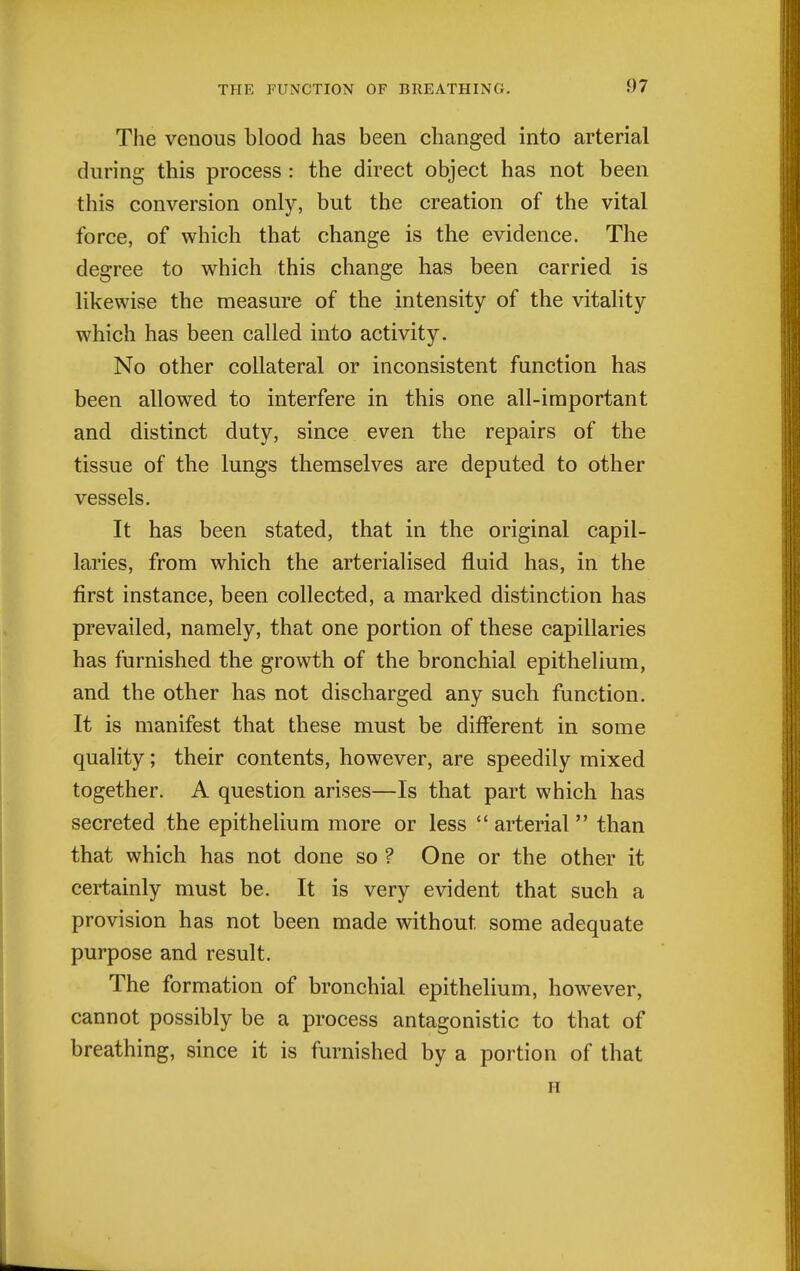 The venous blood has been changed into arterial during this process : the direct object has not been this conversion only, but the creation of the vital force, of which that change is the evidence. The degree to which this change has been carried is likewise the measure of the intensity of the vitality which has been called into activity. No other collateral or inconsistent function has been allowed to interfere in this one all-important and distinct duty, since even the repairs of the tissue of the lungs themselves are deputed to other vessels. It has been stated, that in the original capil- laries, from which the arterialised fluid has, in the first instance, been collected, a marked distinction has prevailed, namely, that one portion of these capillaries has furnished the growth of the bronchial epithelium, and the other has not discharged any such function. It is manifest that these must be different in some quality; their contents, however, are speedily mixed together. A question arises—Is that part which has secreted the epithelium more or less  arterial  than that which has not done so ? One or the other it certainly must be. It is very evident that such a provision has not been made without some adequate purpose and result. The formation of bronchial epithelium, however, cannot possibly be a process antagonistic to that of breathing, since it is furnished by a portion of that H