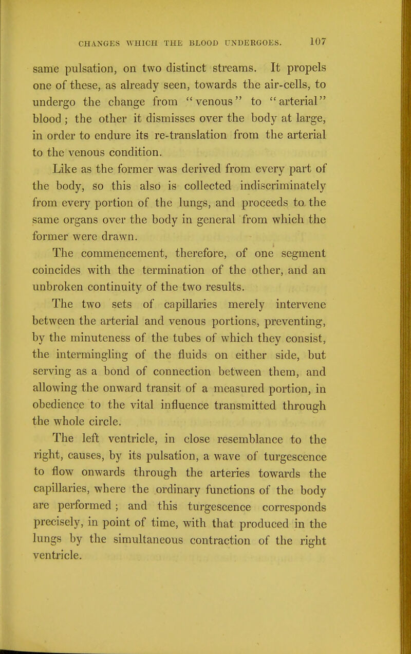 same pulsation, on two distinct streams. It propels one of these, as already seen, towards the air-cells, to undergo the change from venous to arterial blood ; the other it dismisses over the body at large, in order to endure its re-translation from the arterial to the venous condition. Like as the former was derived from every part of the body, so this also is collected indiscriminately from every portion of the lungs, and proceeds to the same organs over the body in general from which the former were drawn. The commencement, therefore, of one segment coincides with the termination of the other, and an unbroken continuity of the two results. The two sets of capillaries merely intervene between the arterial and venous portions, preventing, by the minuteness of the tubes of which they consist, the intermingling of the fluids on either side, but serving as a bond of connection between them, and allowing the onward transit of a measured portion, in obedience to the vital influence transmitted through the whole circle. The left ventricle, in close resemblance to the right, causes, by its pulsation, a wave of turgescence to flow onwards through the arteries towards the capillaries, where the ordinary functions of the body are performed ; and this turgescence corresponds precisely, in point of time, with that produced in the lungs by the simultaneous contraction of the right ventricle.