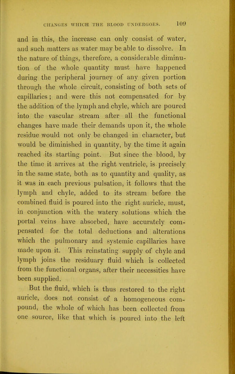 and ill this, the increase can only consist of water, and such matters as water may be able to dissolve. In the nature of things, therefore, a considerable diminu- tion of the whole quantity must have happened during the peripheral journey of any given portion through the whole circuit, consisting of both sets of capillaries; and were this not compensated for by the addition of the lymph and chyle, which are poured into the vascular stream after all the functional changes have made their demands upon it, the whole residue would not only be changed in character, but would be diminished in quantity, by the time it again reached its starting point. But since the blood, by the time it arrives at the right ventricle, is precisely in the same state, both as to quantity and quality, as it was in each previous pulsation, it follows that the lymph and chyle, added to its stream before the combined fluid is poured into the right auricle, must, in conjunction with the watery solutions which the portal veins have absorbed, have accurately com- pensated for the total deductions and alterations which the pulmonary and systemic capillaries have made upon it. This reinstating supply of chyle and lymph joins the residuary fluid which is collected from the functional organs, after their necessities have been supplied. But the fluid, which is thus restored to the right auricle, does not consist of a homogeneous com- pound, the whole of which has been collected from one source, like that which is poured into the left