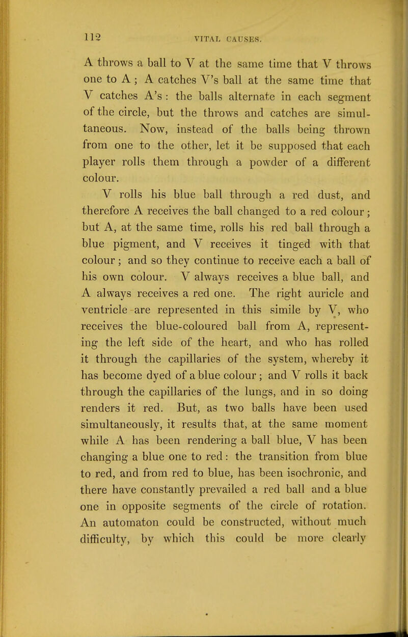 A throws a ball to V at the same time that V throws one to A; A catches V's ball at the same time that V catches A's : the balls alternate in each segment of the circle, but the throws and catches are simul- taneous. Now, instead of the balls being thrown from one to the other, let it be supposed that each player rolls them through a powder of a different colour. V rolls his blue ball through a red dust, and therefore A receives the ball changed to a red colour; but A, at the same time, rolls his red ball through a blue pigment, and V receives it tinged with that colour; and so they continue to receive each a ball of his own colour. V always receives a blue ball, and A always receives a red one. The right auricle and ventricle are represented in this simile by V, who receives the blue-coloured ball from A, represent- ing the left side of the heart, and who has rolled it through the capillaries of the system, whereby it has become dyed of a blue colour; and V rolls it back through the capillaries of the lungs, and in so doing renders it red. But, as two balls have been used simultaneously, it results that, at the same moment while A has been rendering a ball blue, V has been changing a blue one to red: the transition from blue to red, and from red to blue, has been isochronic, and there have constantly prevailed a red ball and a blue one in opposite segments of the circle of rotation. An automaton could be constructed, without much difficulty, by which this could be more clearly