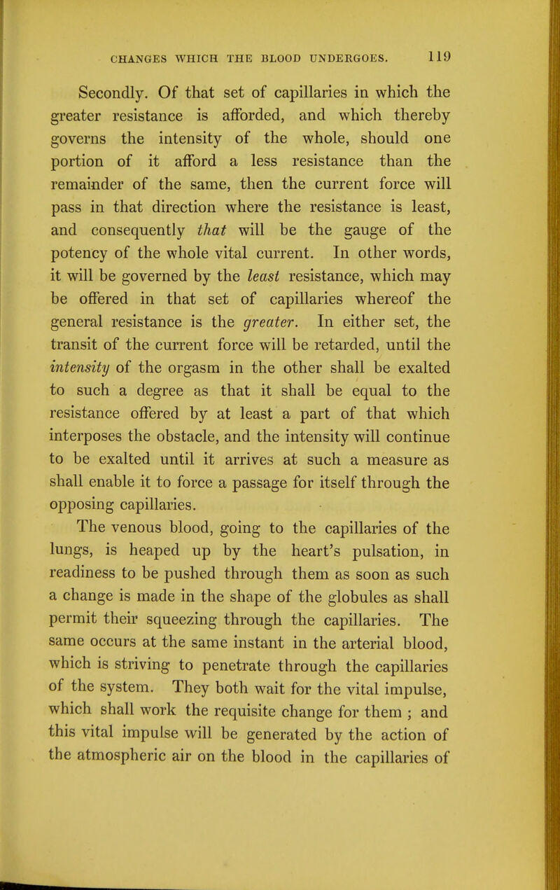 Secondly. Of that set of capillaries in which the greater resistance is afforded, and which thereby governs the intensity of the whole, should one portion of it afford a less resistance than the remainder of the same, then the current force will pass in that direction where the resistance is least, and consequently that will be the gauge of the potency of the whole vital current. In other words, it will be governed by the least resistance, which may be offered in that set of capillaries whereof the general resistance is the greater. In either set, the transit of the current force will be retarded, until the intensity of the orgasm in the other shall be exalted to such a degree as that it shall be equal to the resistance offered by at least a part of that which interposes the obstacle, and the intensity will continue to be exalted until it arrives at such a measure as shall enable it to force a passage for itself through the opposing capillaries. The venous blood, going to the capillaries of the lungs, is heaped up by the heart's pulsation, in readiness to be pushed through them as soon as such a change is made in the shape of the globules as shall permit their squeezing through the capillaries. The same occurs at the same instant in the arterial blood, which is striving to penetrate through the capillaries of the system. They both wait for the vital impulse, which shall work the requisite change for them ; and this vital impulse will be generated by the action of the atmospheric air on the blood in the capillaries of