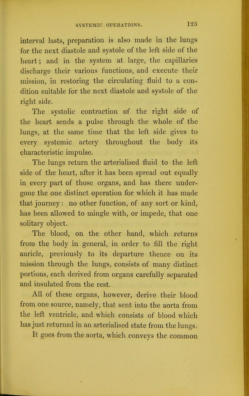 interval lasts, preparation is also made in the lungs for the next diastole and systole of the left side of the heart; and in the system at large, the capillaries discharge their various functions, and execute their mission, in restoring the circulating fluid to a con- dition suitable for the next diastole and systole of the right side. The systolic contraction of the right side of the heart sends a pulse through the whole of the lungs, at the same time that the left side gives to every systemic artery throughout the body its characteristic impulse. The lungs return the arterialised fluid to the left side of the heart, after it has been spread out equally in every part of those organs, and has there under- gone the one distinct operation for which it has made that journey : no other function, of any sort or kind, has been allowed to mingle with, or impede, that one solitary object. The blood, on the other hand, which returns from the body in general, in order to fill the right auricle, previously to its departure thence on its mission through the lungs, consists of many distinct portions, each derived from organs carefully separated and insulated from the rest. All of these organs, however, derive their blood from one source, namely, that sent into the aorta from the left ventricle, and which consists of blood which has just returned in an arterialised state from the lungs. It goes from the aorta, which conveys the common