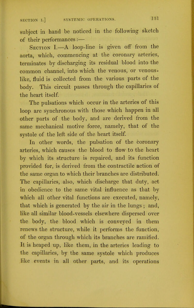 subject in hand be noticed in the following sketch of their performances :— Section I.—A loop-line is given off from the aorta, which, commencing at the coronary arteries, terminates by discharging its residual blood into the common channel, into which the venous, or venous- like, fluid is collected from the various parts of the body. This circuit passes through the capillaries of the heart itself. The pulsations which occur in the arteries of this loop are synchronous with those which happen in all other parts of the body, and are derived from the same mechanical motive force, namely, that of the systole of the left side of the heart itself. In other words, the pulsation of the coronary arteries, which causes the blood to flow to the heart by which its structure is repaired, and its function provided for, is derived from the contractile action of the same organ to which their branches are distributed. The capillaries, also, which discharge that duty, act in obedience to the same vital influence as that by which all other vital functions are executed, namely, that which is generated by the air in the lungs ; and, like all similar blood-vessels elsewhere dispersed over the body, the blood which is conveyed in them renews the structure, while it performs the function, of the organ through which its branches are ramified. It is heaped up, Hke them, in the arteries leading to the capillaries, by the same systole which produces like events in all other parts, and its operations