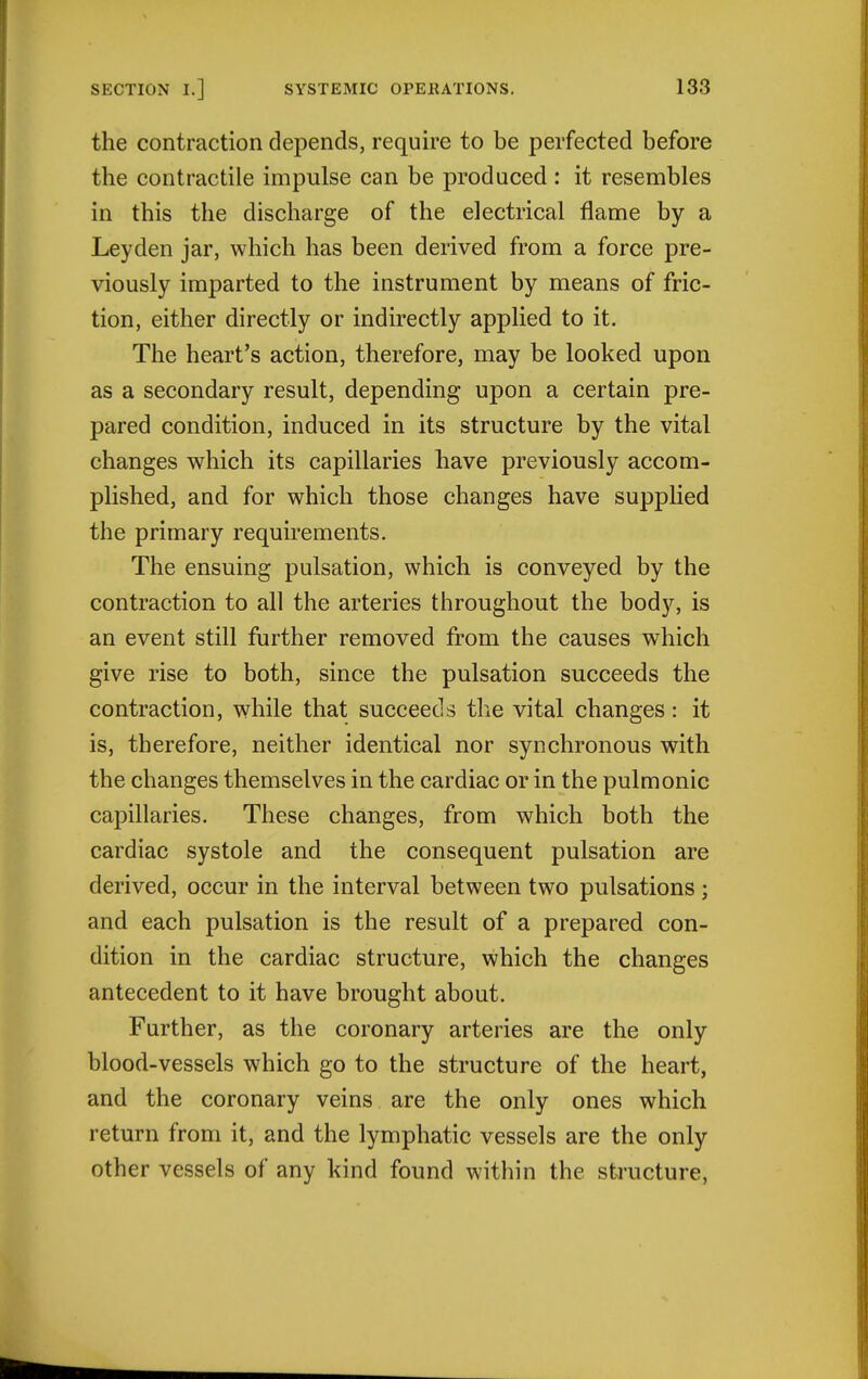 the contraction depends, require to be perfected before the contractile impulse can be produced: it resembles in this the discharge of the electrical flame by a Leyden jar, which has been derived from a force pre- viously imparted to the instrument by means of fric- tion, either directly or indirectly applied to it. The heart's action, therefore, may be looked upon as a secondary result, depending upon a certain pre- pared condition, induced in its structure by the vital changes which its capillaries have previously accom- plished, and for which those changes have supplied the primary requirements. The ensuing pulsation, which is conveyed by the contraction to all the arteries throughout the body, is an event still further removed from the causes which give rise to both, since the pulsation succeeds the contraction, while that succeeds the vital changes: it is, therefore, neither identical nor synchronous with the changes themselves in the cardiac or in the pulmonic capillaries. These changes, from which both the cardiac systole and the consequent pulsation are derived, occur in the interval between two pulsations ; and each pulsation is the result of a prepared con- dition in the cardiac structure, which the changes antecedent to it have brought about. Further, as the coronary arteries are the only blood-vessels which go to the structure of the heart, and the coronary veins are the only ones which return from it, and the lymphatic vessels are the only other vessels of any kind found within the sti'ucture,
