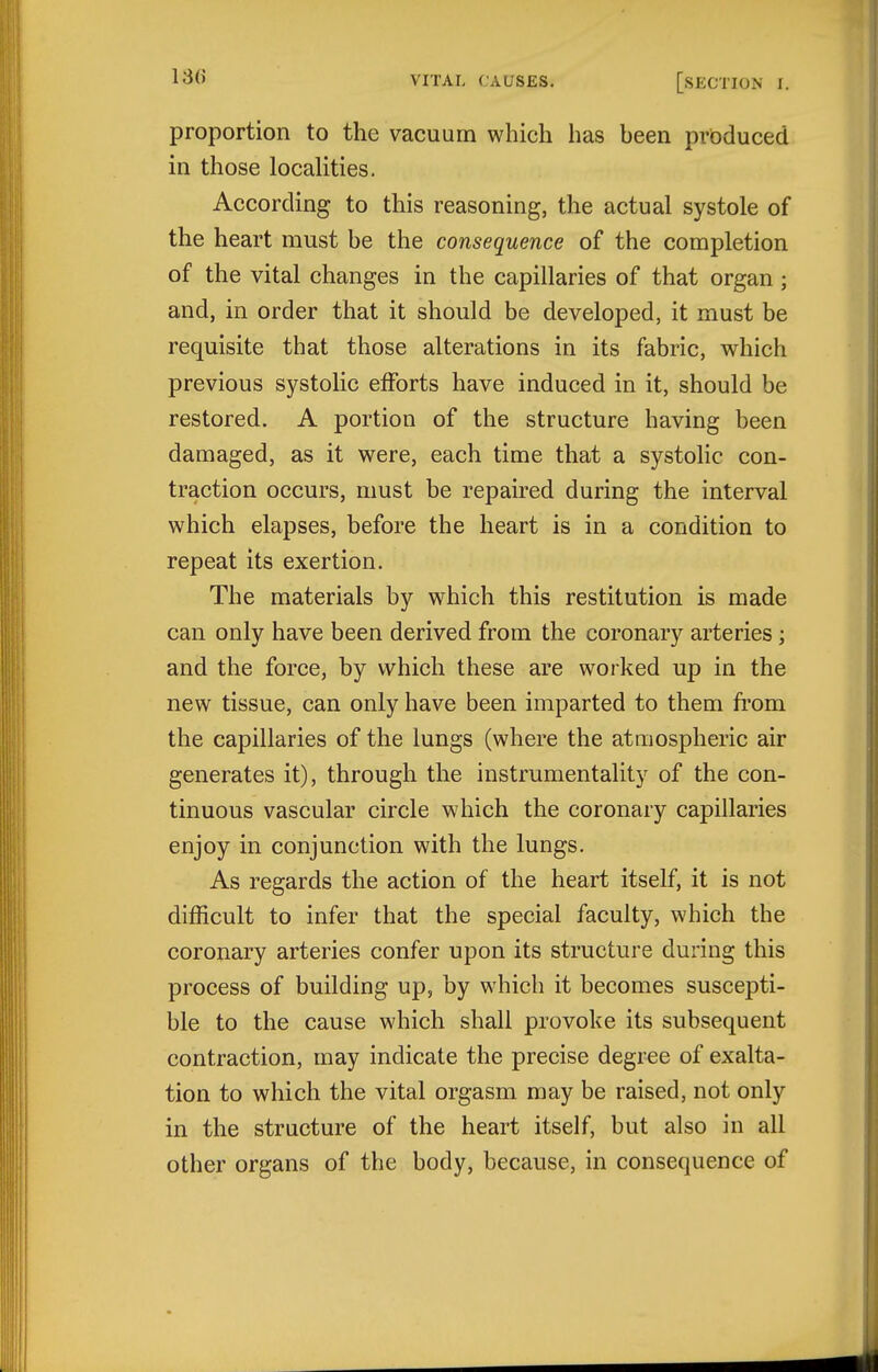 proportion to the vacuum which has heen produced in those locaUties. According to this reasoning, the actual systole of the heart must be the consequence of the completion of the vital changes in the capillaries of that organ; and, in order that it should be developed, it must be requisite that those alterations in its fabric, which previous systolic efforts have induced in it, should be restored. A portion of the structure having been damaged, as it were, each time that a systolic con- traction occurs, must be repaired during the interval which elapses, before the heart is in a condition to repeat its exertion. The materials by which this restitution is made can only have been derived from the coronary arteries; and the force, by which these are worked up in the new tissue, can only have been imparted to them from the capillaries of the lungs (where the atmospheric air generates it), through the instrumentality of the con- tinuous vascular circle which the coronary capillaries enjoy in conjunction with the lungs. As regards the action of the heart itself, it is not difficult to infer that the special faculty, which the coronary arteries confer upon its structure during this process of building up, by which it becomes suscepti- ble to the cause which shall provoke its subsequent contraction, may indicate the precise degree of exalta- tion to which the vital orgasm may be raised, not only in the structure of the heart itself, but also in all other organs of the body, because, in consequence of