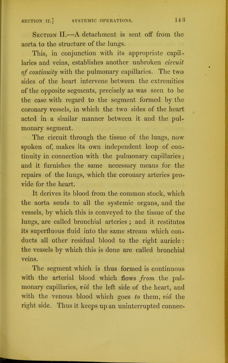 Section II.—A detachment is sent off from the aorta to the structure of the lungs. This, in conjunction with its appropriate capil- laries and veins, establishes another unbroken circuit of continuity with the pulmonary capillaries. The two sides of the heart intervene between the extremities of the opposite segments, precisely as was seen to be the case with regard to the segment formed by the coronary vessels, in which the two sides of the heart acted in a similar manner between it and the pul- monary segment. The circuit through the tissue of the lungs, now spoken of, makes its own independent loop of con- tinuity in connection with the pulmonary capillaries ; and it furnishes the same necessary means for the repairs of the lungs, which the coronary arteries pro- vide for the heart. It derives its blood from the common stock, which the aorta sends to all the systemic organs, and the vessels, by which this is conveyed to the tissue of the lungs, are called bronchial arteries ; and it restitutes its superfluous fluid into the same stream which con- ducts all other residual blood to the right auricle : the vessels by which this is done are called bronchial veins. The segment which is thus formed is continuous with the arterial blood which flows from the pul- monary capillaries, vid the left side of the heart, and with the venous blood which goes to them, vid the right side. Thus it keeps up an uninterrupted connec-