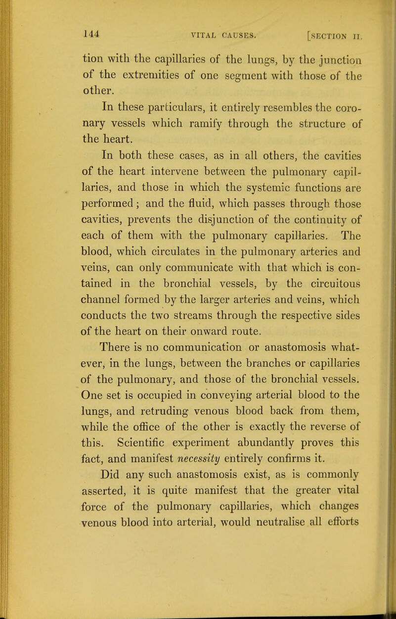 tion with the capillaries of the lungs, by the junction of the extremities of one segment with those of the other. In these particulars, it entirely resembles the coro- nary vessels which ramify through the structure of the heart. In both these cases, as in all others, the cavities of the heart intervene between the pulmonary capil- laries, and those in which the systemic functions are performed; and the fluid, which passes through those cavities, prevents the disjunction of the continuity of each of them with the pulmonary capillaries. The blood, which circulates in the pulmonary arteries and veins, can only communicate with that which is con- tained in the bronchial vessels, by the circuitous channel formed by the larger arteries and veins, which conducts the two streams through the respective sides of the heart on their onward route. There is no communication or anastomosis what- ever, in the lungs, between the branches or capillaries of the pulmonary, and those of the bronchial vessels. One set is occupied in conveying arterial blood to the lungs, and retruding venous blood back from them, while the office of the other is exactly the reverse of this. Scientific experiment abundantly proves this fact, and manifest necessity entirely confirms it. Did any such anastomosis exist, as is commonly asserted, it is quite manifest that the greater vital force of the pulmonary capillaries, which changes venous blood into arterial, would neutralise all efforts