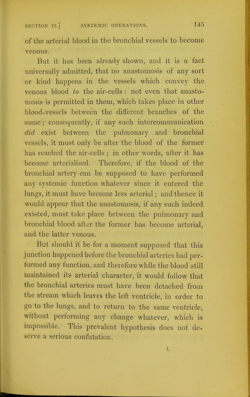 of the arterial blood in the bronchial vessels to become venous. But it has been already shown, and it is a fact universally admitted, that no anastomosis of any sort or kind happens in the vessels which convey the venous blood to the air-cells : not even that anasto- mosis is permitted in them, which takes place in other blood-vessels between the different branches of the same; consequently, if any such intercommunication did exist between the pulmonary and bronchial vessels, it must only be after the blood of the former has reached the air-cells ; in other words, after it has become arterialised. Therefore, if the blood of the bronchial artery can be supposed to have performed any systemic function whatever since it entered the lungs, it must have become less arterial; and thence it would appear that the anastomosis, if any such indeed existed, must take place between the pulmonary and bronchial blood after the former has become arterial, and the latter venous. But should it be for a moment supposed that this junction happened before the bronchial arteries had per- formed any function, and therefore while the blood still maintained its arterial character, it would follow that the bronchial arteries must have been detached from the stream which leaves the left ventricle, in order to go to the lungs, and to return to the same ventricle, without performing any change whatever, which is impossible. This prevalent hypothesis does not de- serve a serious confutation.