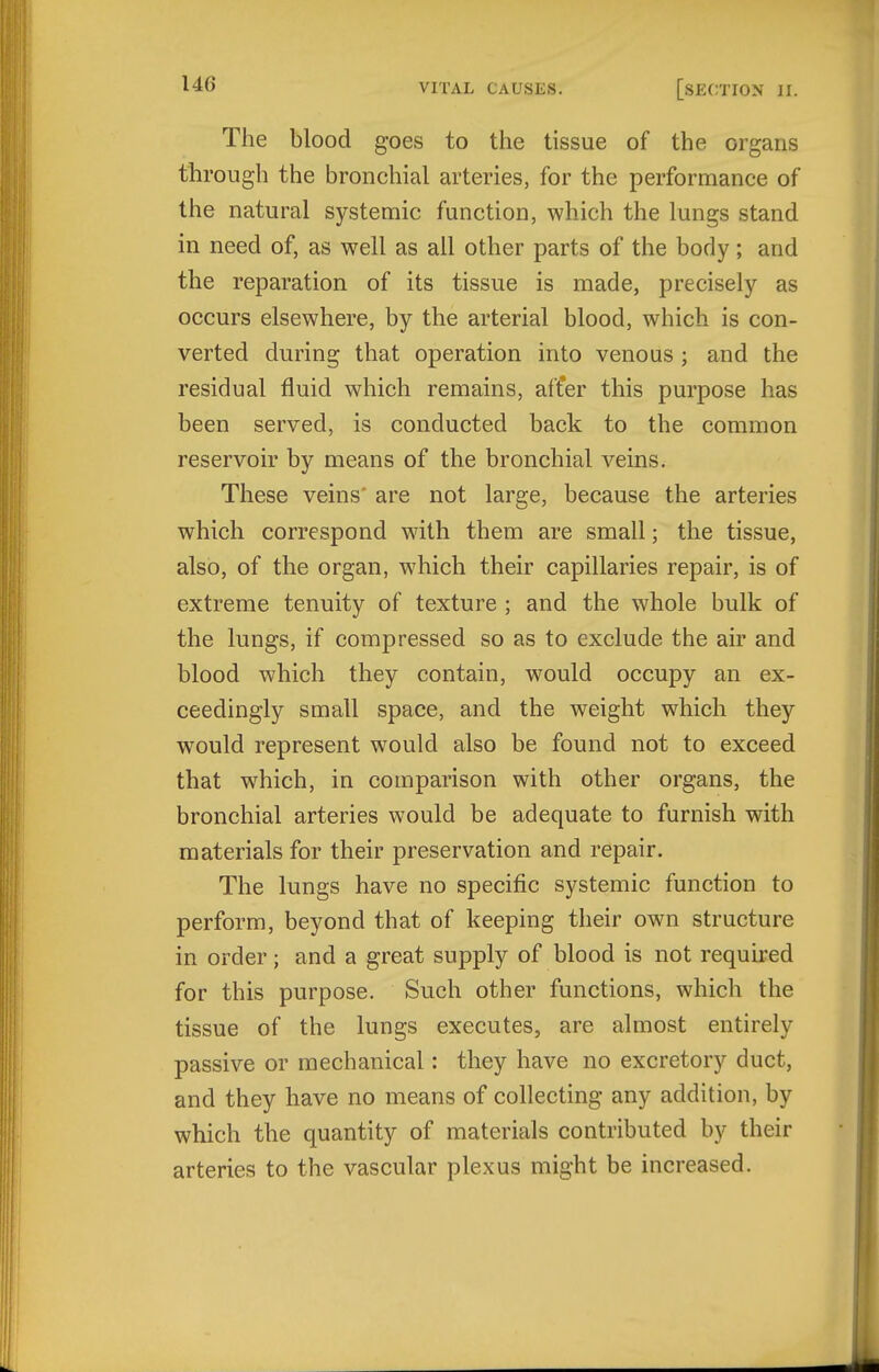 The blood goes to the tissue of the organs through the bronchial arteries, for the performance of the natural systemic function, which the lungs stand in need of, as well as all other parts of the body; and the reparation of its tissue is made, precisely as occurs elsewhere, by the arterial blood, which is con- verted during that operation into venous ; and the residual fluid which remains, aft'er this purpose has been served, is conducted back to the common reservoir by means of the bronchial veins. These veins are not large, because the arteries which correspond with them are small; the tissue, also, of the organ, which their capillaries repair, is of extreme tenuity of texture ; and the whole bulk of the lungs, if compressed so as to exclude the air and blood which they contain, would occupy an ex- ceedingly small space, and the weight which they would represent would also be found not to exceed that which, in comparison with other organs, the bronchial arteries would be adequate to furnish with materials for their preservation and repair. The lungs have no specific systemic function to perform, beyond that of keeping their own structure in order ; and a great supply of blood is not required for this purpose. Such other functions, which the tissue of the lungs executes, are almost entirely passive or mechanical: they have no excretory duct, and they have no means of collecting any addition, by which the quantity of materials contributed by their arteries to the vascular plexus might be increased.