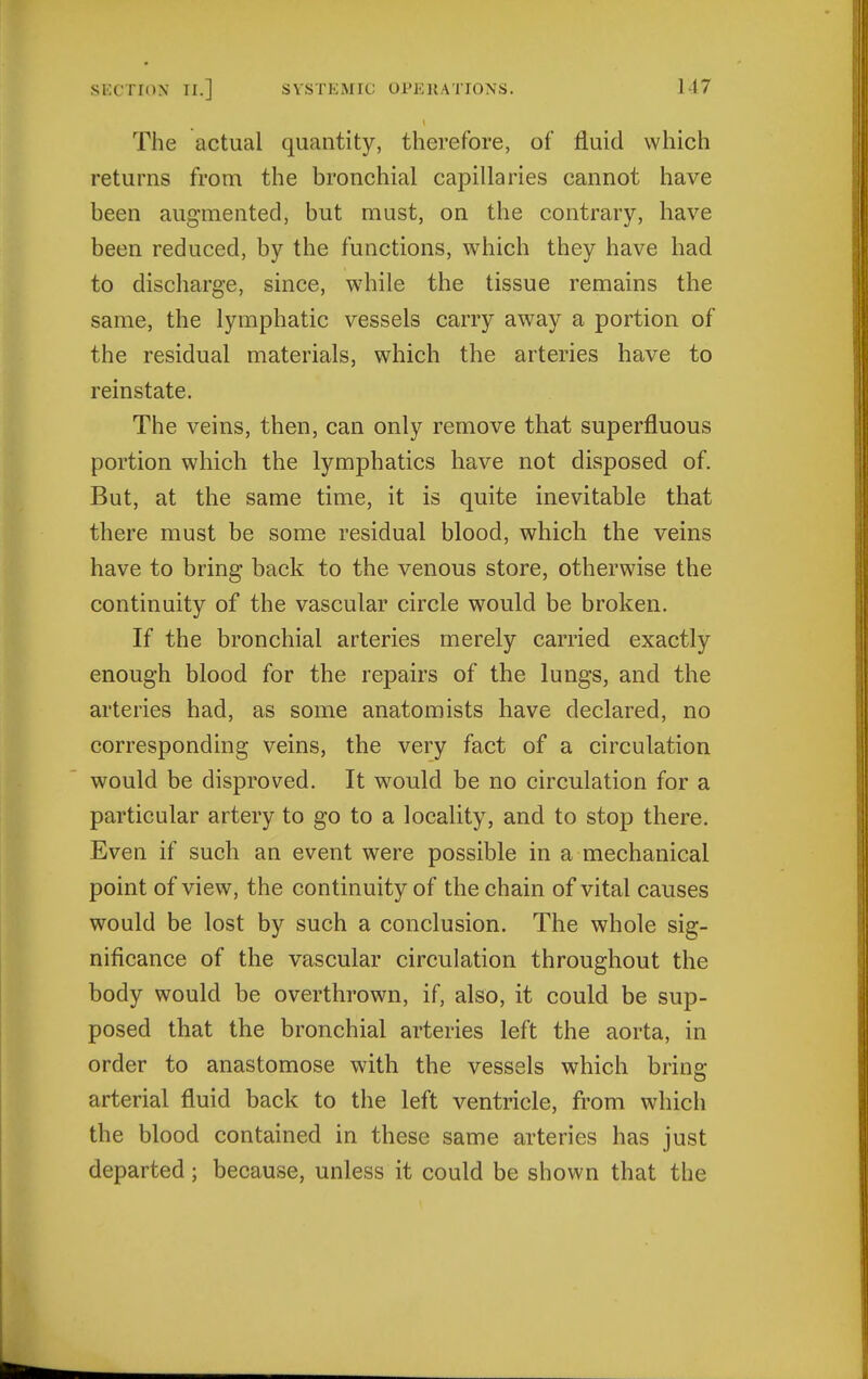The actual quantity, therefore, of fluid which returns from the bronchial capillaries cannot have been augmented, but must, on the contrary, have been reduced, by the functions, which they have had to discharge, since, while the tissue remains the same, the lymphatic vessels carry away a portion of the residual materials, which the arteries have to reinstate. The veins, then, can only remove that superfluous portion which the lymphatics have not disposed of. But, at the same time, it is quite inevitable that there must be some residual blood, which the veins have to bring back to the venous store, otherwise the continuity of the vascular circle would be broken. If the bronchial arteries merely carried exactly enough blood for the repairs of the lungs, and the arteries had, as some anatomists have declared, no corresponding veins, the very fact of a circulation would be disproved. It would be no circulation for a particular artery to go to a locality, and to stop there. Even if such an event were possible in a mechanical point of view, the continuity of the chain of vital causes would be lost by such a conclusion. The whole sig- nificance of the vascular circulation throughout the body would be overthrown, if, also, it could be sup- posed that the bronchial arteries left the aorta, in order to anastomose with the vessels which bring arterial fluid back to the left ventricle, from which the blood contained in these same arteries has just departed; because, unless it could be shown that the