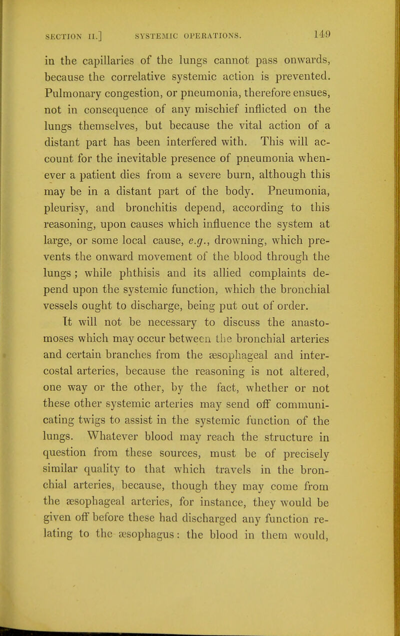 in the capillaries of the lungs cannot pass onwards, because the correlative systemic action is prevented. Pulmonary congestion, or pneumonia, therefore ensues, not in consequence of any mischief inflicted on the lungs themselves, but because the vital action of a distant part has been interfered with. This will ac- count for the inevitable presence of pneumonia when- ever a patient dies from a severe burn, although this may be in a distant part of the body. Pneumonia, pleurisy, and bronchitis depend, according to this reasoning, upon causes which influence the system at large, or some local cause, e.g., drowning, which pre- vents the onward movement of the blood through the lungs ; while phthisis and its allied complaints de- pend upon the systemic function, which the bronchial vessels ought to discharge, being put out of order. Tt will not be necessary to discuss the anasto- moses which may occur between the bronchial arteries and certain branches from the eesophageal and inter- costal arteries, because the reasoning is not altered, one way or the other, by the fact, whether or not these other systemic arteries may send off communi- cating twigs to assist in the systemic function of the lungs. Whatever blood may reach the structure in question from these sources, must be of precisely similar quality to that which travels in the bron- chial arteries, because, though they may come from the sesophageal arteries, for instance, they would be given off before these had discharged any function re- lating to the sesophagus: the blood in them would,