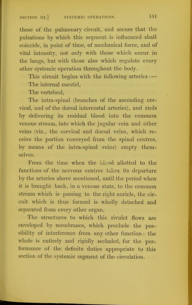 those of the pulmonary drcuit, and secure that the pulsations by which this segment is influenced shall coincide, in point of time, of mechanical force, and of vital intensity, not only with those which occur in the lungs, but with those also which regulate every other systemic operation throughout the body. This circuit begins with the following arteries :— The internal carotid, The vertebral, The intra-spinal (branches of the ascending cer- vical, and of the dorsal intercostal arteries), and ends by delivering its residual blood into the common venous stream, into which the jugular vein and other veins (viz., the cervical and dorsal veins, which re- ceive the portion conveyed from the spinal centres, by means of the intra-spinal veins) empty them- selves. From the time when the Llcod allotted to the functions of the nervous centres takes its departure by the arteries above mentioned, until the period when it is brought back, in a venous state, to the common stream which is passing to the right auricle, the cir- cuit which is thus formed is wholly detached and separated from every other organ. The structures to which this rivulet flows are enveloped by membranes, which preclude the pos- sibiHty of interference from any other function: the whole is entirely and rigidly secluded, for the per- formance of the definite duties appropriate to this section of the systemic segment of the circulation.