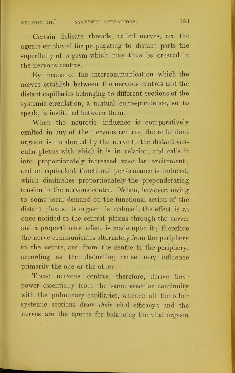 Certain delicate threads, called nerves, are the agents employed for propagating to distant parts the superfluity of orgasm which may thus be created in the nervous centres. By means of the intercommunication which the nerves estabHsh between the nervous centres and the distant capillaries belonging to diflferent sections of the systemic circulation, a mutual correspondence, so to speak, is instituted between them. When the neurotic influence is comparatively exalted in any of the nervous centres, the redundant orgasm is conducted by the nerve to the distant vas- cular plexus with which it is in relation, and calls it into proportionately increased vascular excitement; and an equivalent functional performance is induced, w^hich diminishes proportionately the preponderating tension in the nervous centre. When, how^ever, owdng to some local demand on the functional action of the distant plexus, its orgasm is reduced, the effect is at once notified to the central plexus through the nerve, and a proportionate effect is made upon it; therefore the nerve communicates alternately from the periphery to the centre, and from the centre to the periphery, according as the disturbing cause may influence primarily the one or the other. These nervous centres, therefore, derive their power essentially from the same vascular continuity with the pulmonary capillaries, whence all the other systemic sections draw their vital efficacy; and the nerves are the agents for balancing the vital orgasm