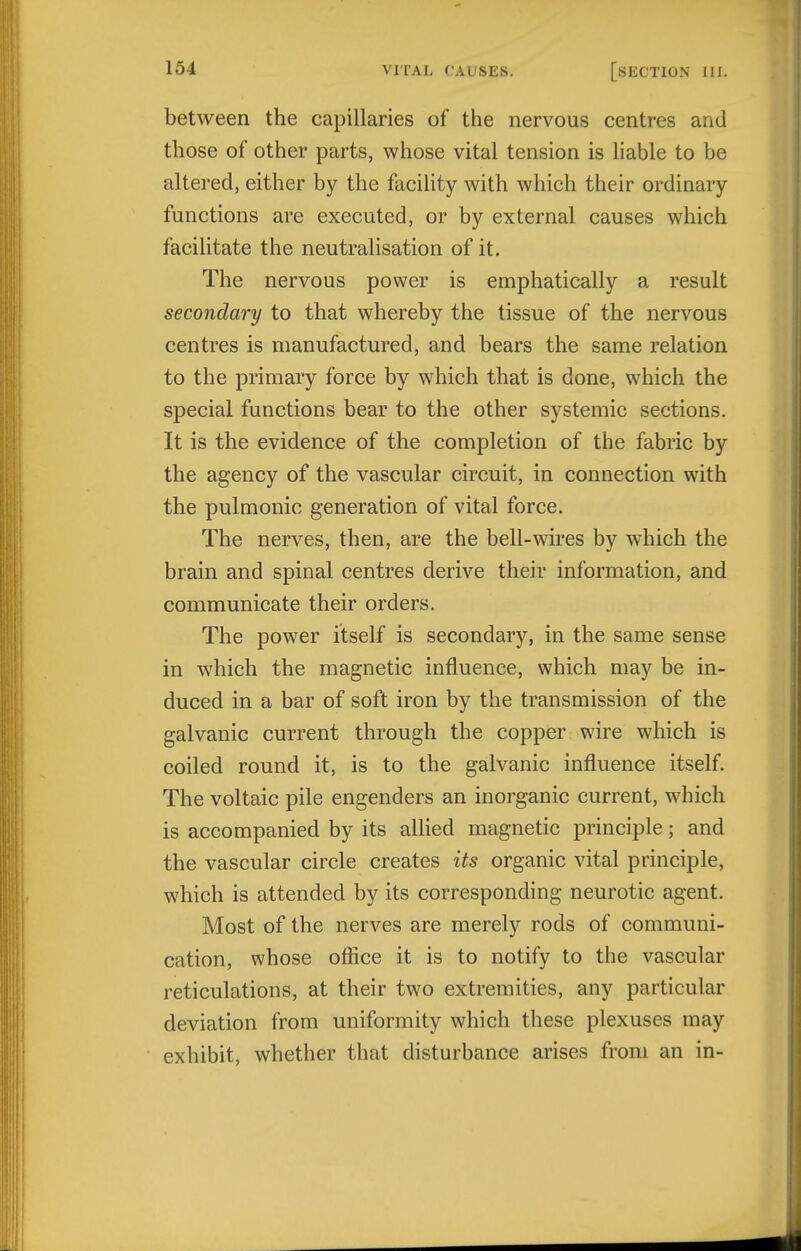 between the capillaries of the nervous centres and those of other parts, whose vital tension is liable to be altered, either by the facility with which their ordinary functions are executed, or by external causes which facilitate the neutralisation of it. The nervous power is emphatically a result secondary to that whereby the tissue of the nervous centres is manufactured, and bears the same relation to the primary force by which that is done, which the special functions bear to the other systemic sections. It is the evidence of the completion of the fabric by the agency of the vascular circuit, in connection with the pulmonic generation of vital force. The nerves, then, are the bell-wires by which the brain and spinal centres derive their information, and communicate their orders. The power itself is secondary, in the same sense in which the magnetic influence, which may be in- duced in a bar of soft iron by the transmission of the galvanic current through the copper wire which is coiled round it, is to the galvanic influence itself. The voltaic pile engenders an inorganic current, which is accompanied by its allied magnetic principle; and the vascular circle creates its organic vital principle, which is attended by its corresponding neurotic agent. Most of the nerves are merely rods of communi- cation, whose office it is to notify to the vascular reticulations, at their two extremities, any particular deviation from uniformity which these plexuses may exhibit, whether that disturbance arises from an in-