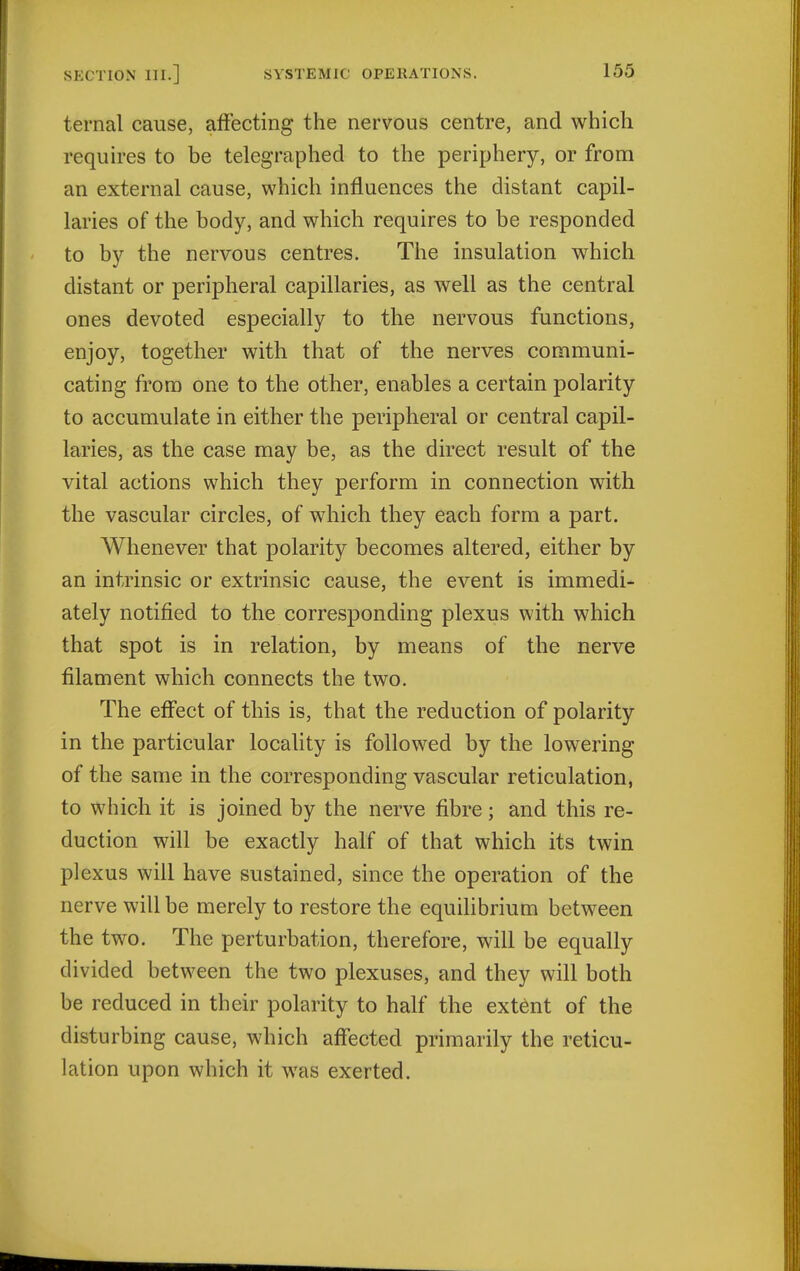 ternal cause, affecting the nervous centre, and which requires to be telegraphed to the periphery, or from an external cause, which influences the distant capil- laries of the body, and which requires to be responded to by the nervous centres. The insulation which distant or peripheral capillaries, as well as the central ones devoted especially to the nervous functions, enjoy, together with that of the nerves communi- cating from one to the other, enables a certain polarity to accumulate in either the peripheral or central capil- laries, as the case may be, as the direct result of the vital actions which they perform in connection with the vascular circles, of which they each form a part. Whenever that polarity becomes altered, either by an intrinsic or extrinsic cause, the event is immedi- ately notified to the corresponding plexus with which that spot is in relation, by means of the nerve filament which connects the two. The effect of this is, that the reduction of polarity in the particular locality is followed by the lowering of the same in the corresponding vascular reticulation, to which it is joined by the nerve fibre; and this re- duction will be exactly half of that which its twin plexus will have sustained, since the operation of the nerve will be merely to restore the equilibrium between the two. The perturbation, therefore, will be equally divided between the two plexuses, and they will both be reduced in their polarity to half the extent of the disturbing cause, which affected primarily the reticu- lation upon which it was exerted.