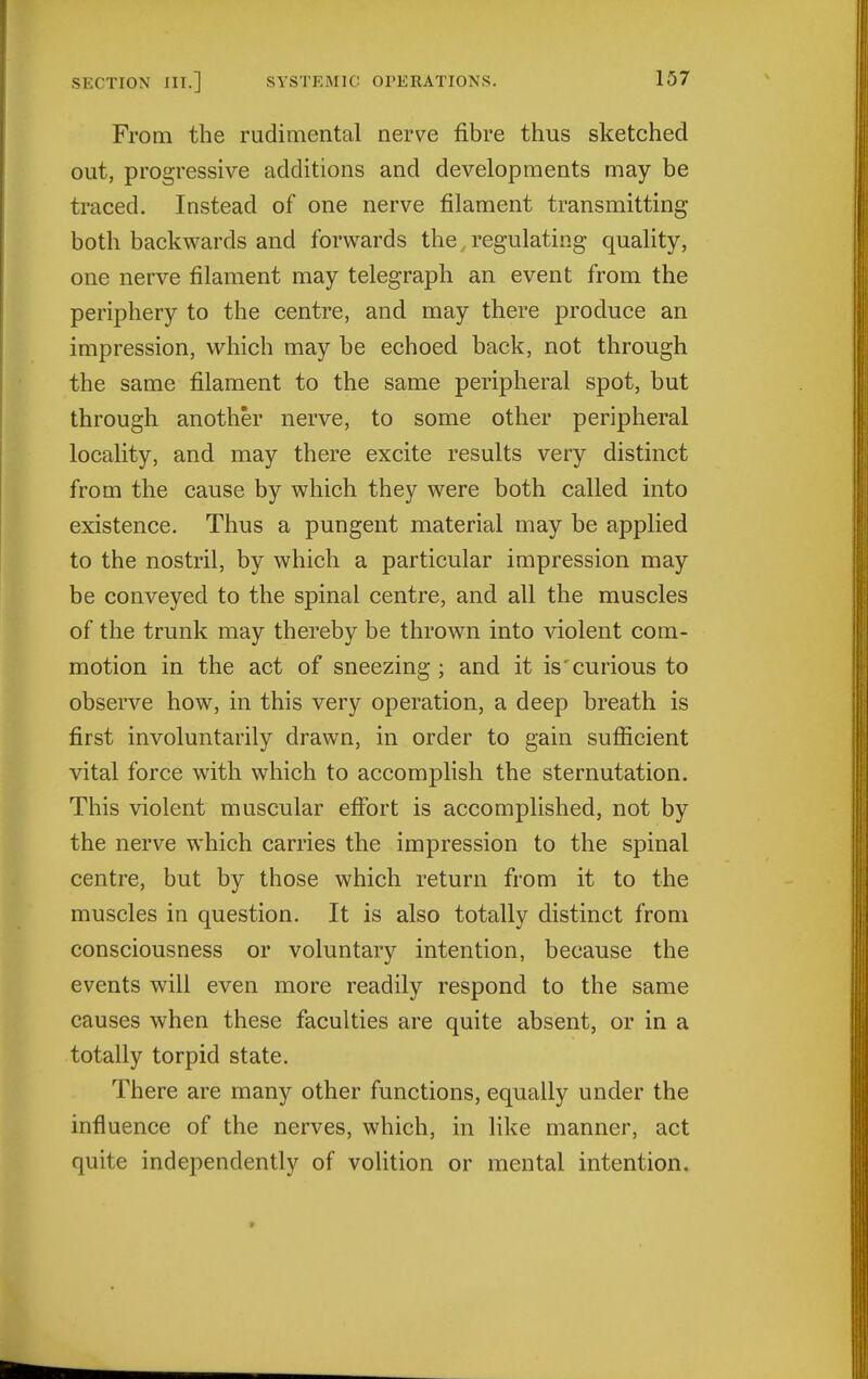 From the rudimental nerve fibre thus sketched out, progressive additions and developments may be traced. Instead of one nerve filament transmitting both backwards and forwards the, regulating quality, one nerve filament may telegraph an event from the periphery to the centre, and may there produce an impression, which may be echoed back, not through the same filament to the same peripheral spot, but through another nerve, to some other peripheral locality, and may there excite results very distinct from the cause by which they were both called into existence. Thus a pungent material may be applied to the nostril, by which a particular impression may be conveyed to the spinal centre, and all the muscles of the trunk may thereby be thrown into violent com- motion in the act of sneezing ; and it is'curious to observe how, in this very operation, a deep breath is first involuntarily drawn, in order to gain sufficient vital force with which to accomplish the sternutation. This violent muscular effort is accomplished, not by the nerve which carries the impression to the spinal centre, but by those which return from it to the muscles in question. It is also totally distinct from consciousness or voluntary intention, because the events will even more readily respond to the same causes when these faculties are quite absent, or in a totally torpid state. There are many other functions, equally under the influence of the nerves, which, in like manner, act quite independently of volition or mental intention.