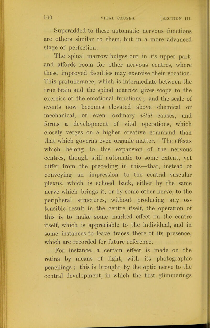 Superadded to these automatic nervous functions are others similar to them, but in a more advanced stage of perfection. The spinal marrow bulges out in its upper part, and affords room for other nervous centres, where these improved faculties may exercise their vocation. This protuberance, which is intermediate between the true brain and the spinal marrow, gives scope to the exercise of the emotional functions ; and the scale of events now becomes elevated above chemical or mechanical, or even ordinary vital causes, and forms a development of vital operations, which closely verges on a higher creative command than that which governs even organic matter. The effects which belong to this expansion of the nervous centres, though still automatic to some extent, yet differ from the preceding in this—that, instead of conveying an impression to the central vascular plexus, which is echoed back, either by the same nerve which brings it, or by some other nerve, to the peripheral structures, without producing any os- tensible result in the centre itself, the operation of this is to make some marked effect on the centre itself, which is appreciable to the individual, and in some instances to leave traces there of its presence, which are recorded for future reference. For instance, a certain effect is made on the retina by means of light, with its photographic pencilings ; this is brought by the optic nerve to the central development, in which the first glimmerings