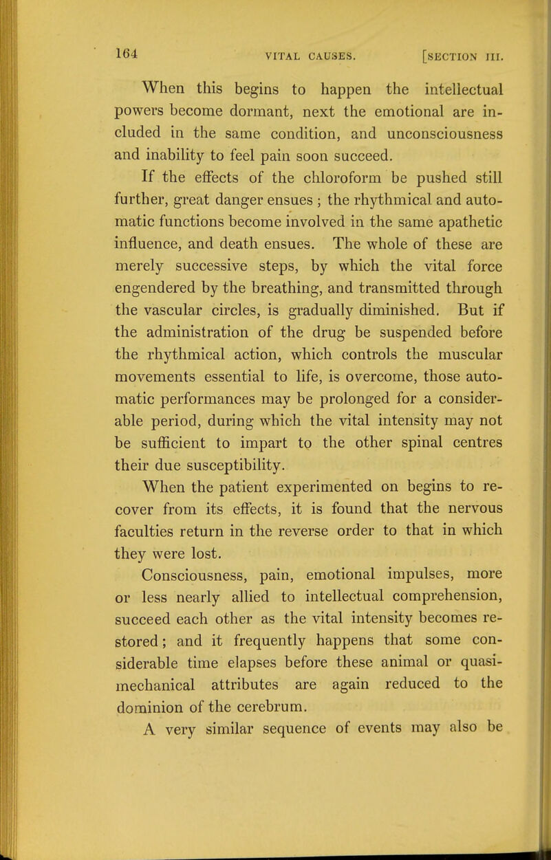 When this begins to happen the intellectual powers become dormant, next the emotional are in- cluded in the same condition, and unconsciousness and inability to feel pain soon succeed. If the effects of the chloroform be pushed still further, great danger ensues ; the rhythmical and auto- matic functions become involved in the same apathetic influence, and death ensues. The whole of these are merely successive steps, by which the vital force engendered by the breathing, and transmitted through the vascular circles, is gradually diminished. But if the administration of the drug be suspended before the rhythmical action, which controls the muscular movements essential to life, is overcome, those auto- matic performances may be prolonged for a consider- able period, during which the vital intensity may not be sufficient to impart to the other spinal centres their due susceptibility. When the patient experimented on begins to re- cover from its effects, it is found that the nervous faculties return in the reverse order to that in which they were lost. Consciousness, pain, emotional impulses, more or less nearly allied to intellectual comprehension, succeed each other as the vital intensity becomes re- stored ; and it frequently happens that some con- siderable time elapses before these animal or quasi- mechanical attributes are again reduced to the dominion of the cerebrum. A very similar sequence of events may also be