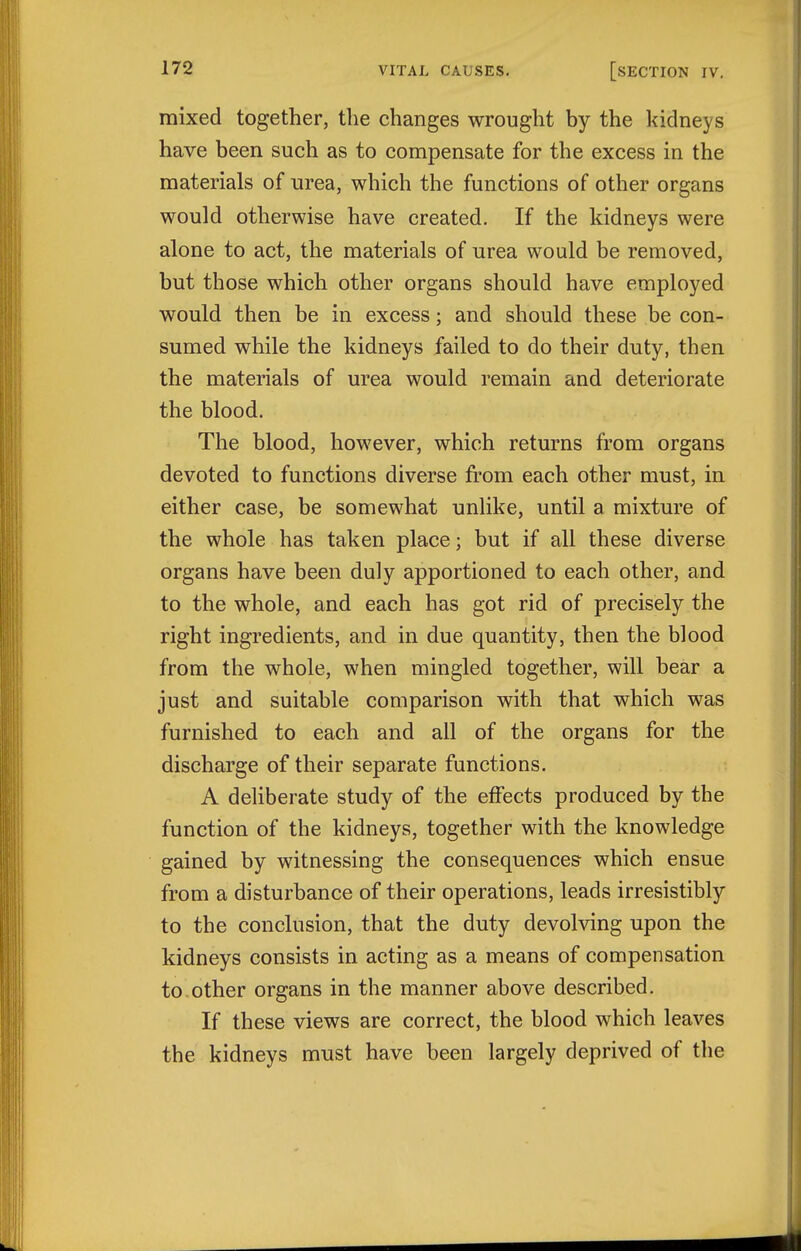 mixed together, the changes wrought by the kidneys have been such as to compensate for the excess in the materials of urea, which the functions of other organs would otherwise have created. If the kidneys were alone to act, the materials of urea would be removed, but those which other organs should have employed would then be in excess; and should these be con- sumed while the kidneys failed to do their duty, then the materials of urea would remain and deteriorate the blood. The blood, however, which returns from organs devoted to functions diverse from each other must, in either case, be somewhat unlike, until a mixture of the whole has taken place; but if all these diverse organs have been duly apportioned to each other, and to the whole, and each has got rid of precisely the right ingredients, and in due quantity, then the blood from the whole, when mingled together, will bear a just and suitable comparison with that which was furnished to each and all of the organs for the discharge of their separate functions. A deliberate study of the effects produced by the function of the kidneys, together with the knowledge gained by witnessing the consequences which ensue from a disturbance of their operations, leads irresistibly to the conclusion, that the duty devolving upon the kidneys consists in acting as a means of compensation to.other organs in the manner above described. If these views are correct, the blood which leaves the kidneys must have been largely deprived of the