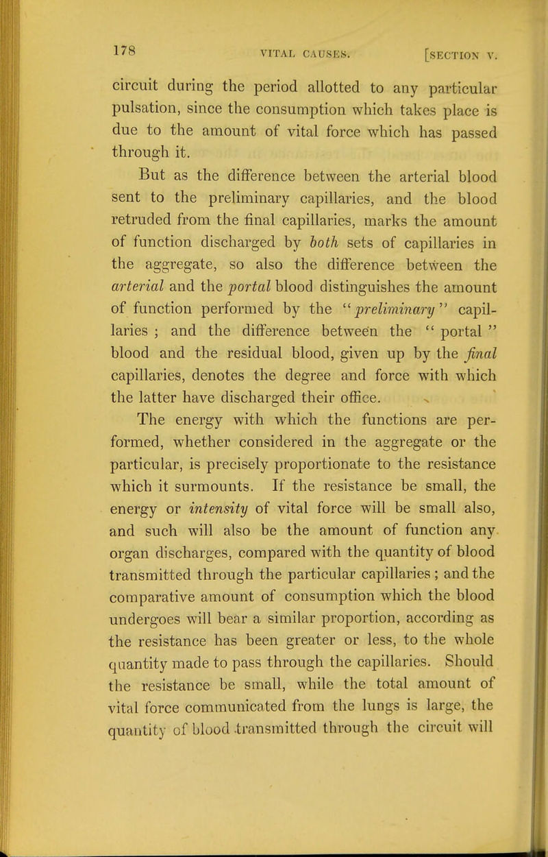 circuit during the period allotted to any particular pulsation, since the consumption which takes place is due to the amount of vital force which has passed through it. But as the difference between the arterial blood sent to the preliminary capillaries, and the blood retruded from the final capillaries, marks the amount of function discharged by loth sets of capillaries in the aggregate, so also the difference between the arterial and the portal blood distinguishes the amount of function performed by the ■preliminary capil- laries ; and the difference between the  portal  blood and the residual blood, given up by the final capillaries, denotes the degree and force with which the latter have discharged their ofiice. The energy with which the functions are per- formed, whether considered in the aggregate or the particular, is precisely proportionate to the resistance which it surmounts. If the resistance be small, the energy or intensity of vital force will be small also, and such will also be the amount of function any organ discharges, compared with the quantity of blood transmitted through the particular capillaries; and the comparative amount of consumption which the blood undergoes will bear a similar proportion, according as the resistance has been greater or less, to the whole quantity made to pass through the capillaries. Should the resistance be small, while the total amount of vital force communicated from the lungs is large, the quantity of blood .transmitted through the circuit will