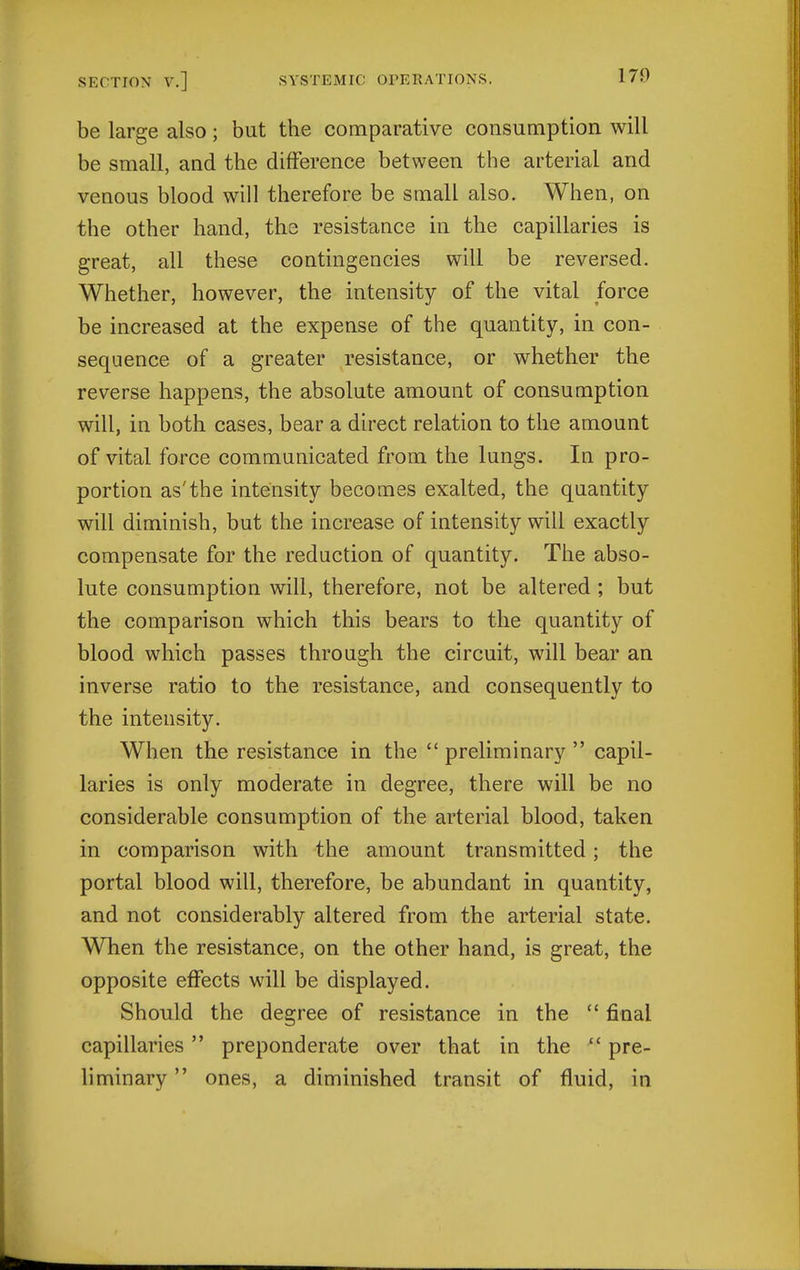 be large also; but the comparative consumption will be small, and the difference between the arterial and venous blood will therefore be small also. When, on the other hand, the resistance in the capillaries is great, all these contingencies will be reversed. Whether, however, the intensity of the vital force be increased at the expense of the quantity, in con- sequence of a greater resistance, or whether the reverse happens, the absolute amount of consumption will, in both cases, bear a direct relation to the amount of vital force communicated from the lungs. In pro- portion as'the intensity becomes exalted, the quantity will diminish, but the increase of intensity will exactly compensate for the reduction of quantity. The abso- lute consumption will, therefore, not be altered ; but the comparison which this bears to the quantity of blood which passes through the circuit, will bear an inverse ratio to the resistance, and consequently to the intensity. When the resistance in the  preliminary  capil- laries is only moderate in degree, there will be no considerable consumption of the arterial blood, taken in comparison with the amount transmitted; the portal blood will, therefore, be abundant in quantity, and not considerably altered from the arterial state. When the resistance, on the other hand, is great, the opposite effects will be displayed. Should the degree of resistance in the  final capillaries preponderate over that in the  pre- liminary  ones, a diminished transit of fluid, in