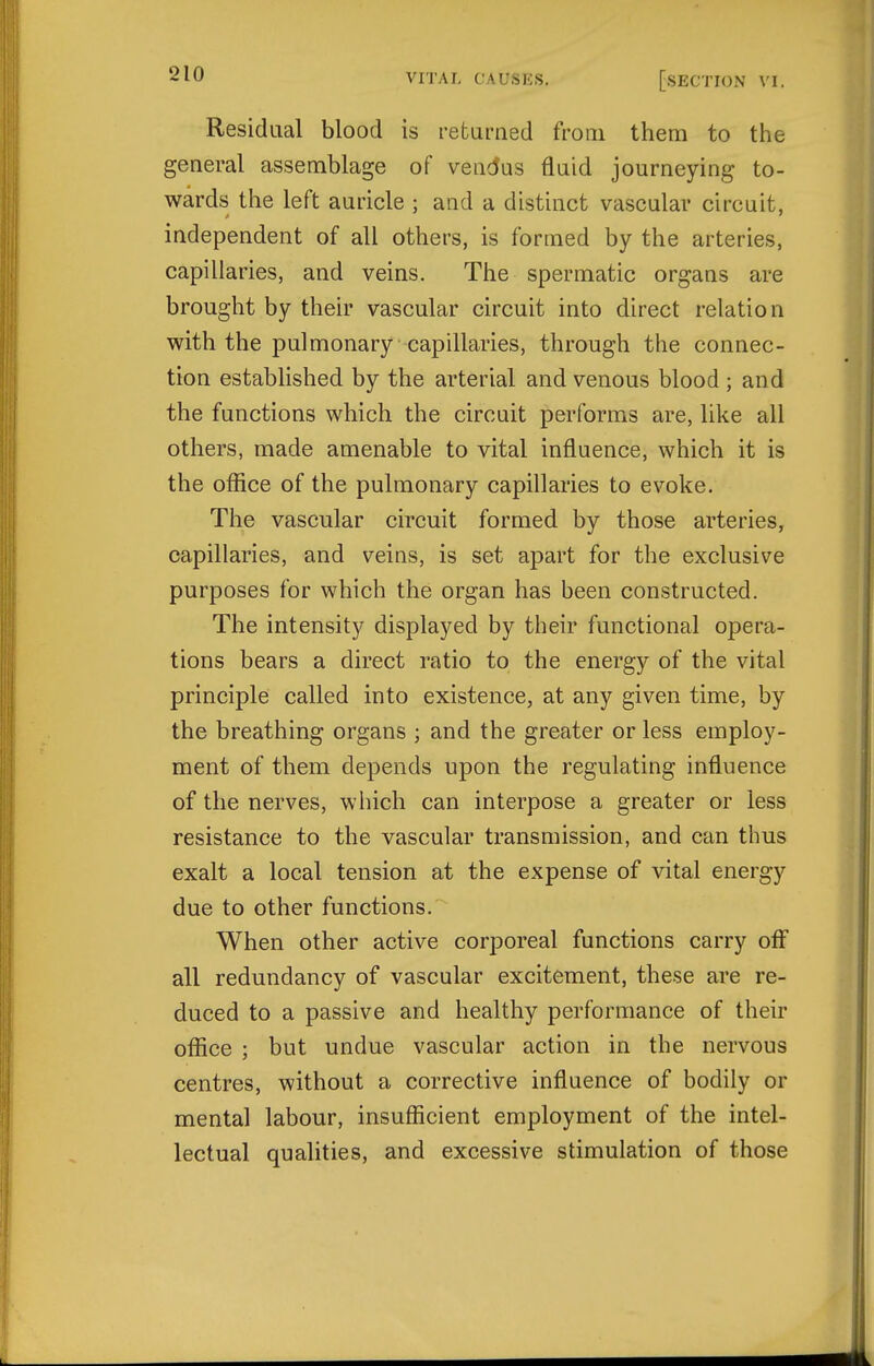 Residual blood is refciirned from them to the general assemblage of vendus fluid journeying to- wards the left auricle ; and a distinct vascular circuit, independent of all others, is formed by the arteries, capillaries, and veins. The spermatic organs are brought by their vascular circuit into direct relation with the pulmonary capillaries, through the connec- tion established by the arterial and venous blood ; and the functions which the circuit performs are, like all others, made amenable to vital influence, which it is the office of the pulmonary capillaries to evoke. The vascular circuit formed by those arteries, capillaries, and veins, is set apart for the exclusive purposes for which the organ has been constructed. The intensity displayed by their functional opera- tions bears a direct ratio to the energy of the vital principle called into existence, at any given time, by the breathing organs ; and the greater or less employ- ment of them depends upon the regulating influence of the nerves, which can interpose a greater or less resistance to the vascular transmission, and can thus exalt a local tension at the expense of vital energy due to other functions. When other active corporeal functions carry off all redundancy of vascular excitement, these are re- duced to a passive and healthy performance of their office ; but undue vascular action in the nervous centres, without a corrective influence of bodily or mental labour, insufficient employment of the intel- lectual qualities, and excessive stimulation of those