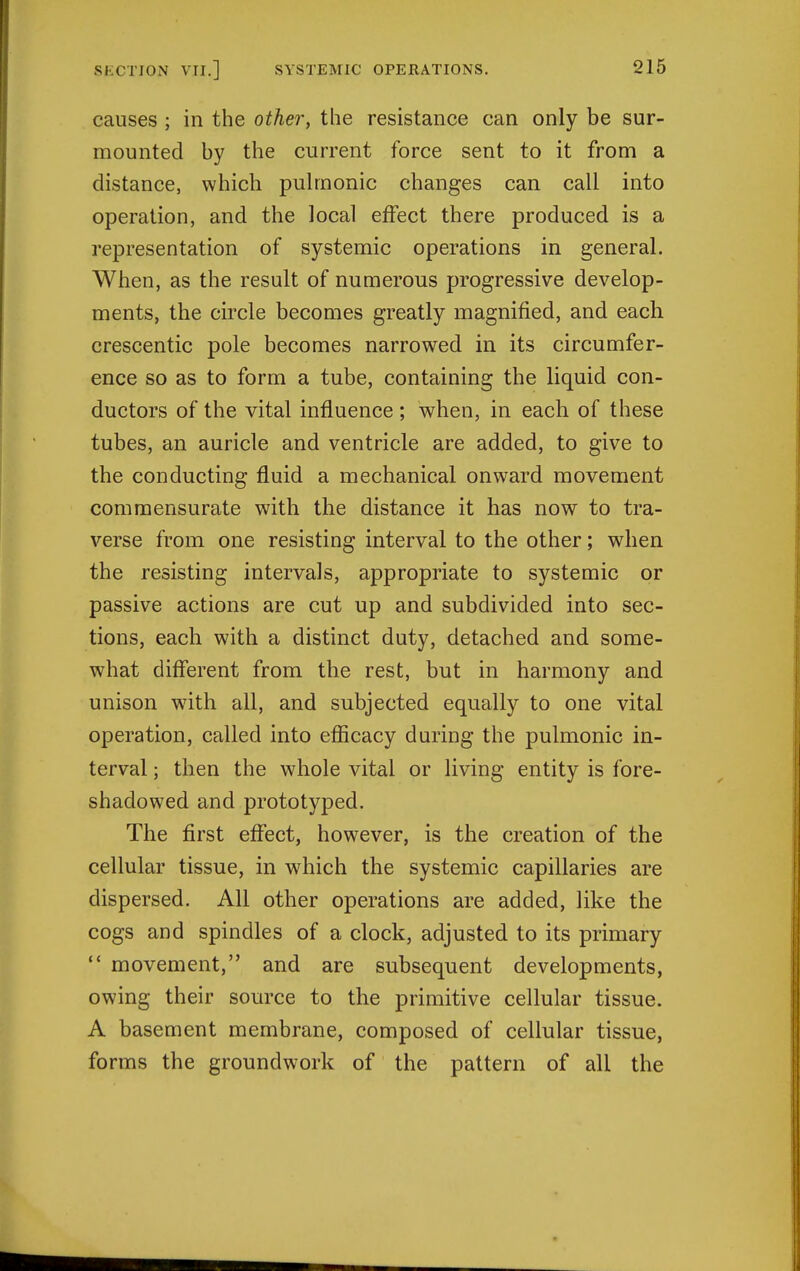 causes ; in the othei\ the resistance can only be sur- mounted by the current force sent to it from a distance, which pulmonic changes can call into operation, and the local effect there produced is a representation of systemic operations in general. When, as the result of numerous progressive develop- ments, the circle becomes greatly magnified, and each crescentic pole becomes narrowed in its circumfer- ence so as to form a tube, containing the liquid con- ductors of the vital influence ; when, in each of these tubes, an auricle and ventricle are added, to give to the conducting fluid a mechanical onward movement commensurate with the distance it has now to tra- verse from one resisting interval to the other; when the resisting intervals, appropriate to systemic or passive actions are cut up and subdivided into sec- tions, each with a distinct duty, detached and some- what diff'erent from the rest, but in harmony and unison with all, and subjected equally to one vital operation, called into efficacy during the pulmonic in- terval ; then the whole vital or living entity is fore- shadowed and prototyped. The first effect, however, is the creation of the cellular tissue, in which the systemic capillaries are dispersed. All other operations are added, like the cogs and spindles of a clock, adjusted to its primary  movement, and are subsequent developments, owing their source to the primitive cellular tissue. A basement membrane, composed of cellular tissue, forms the groundwork of the pattern of all the