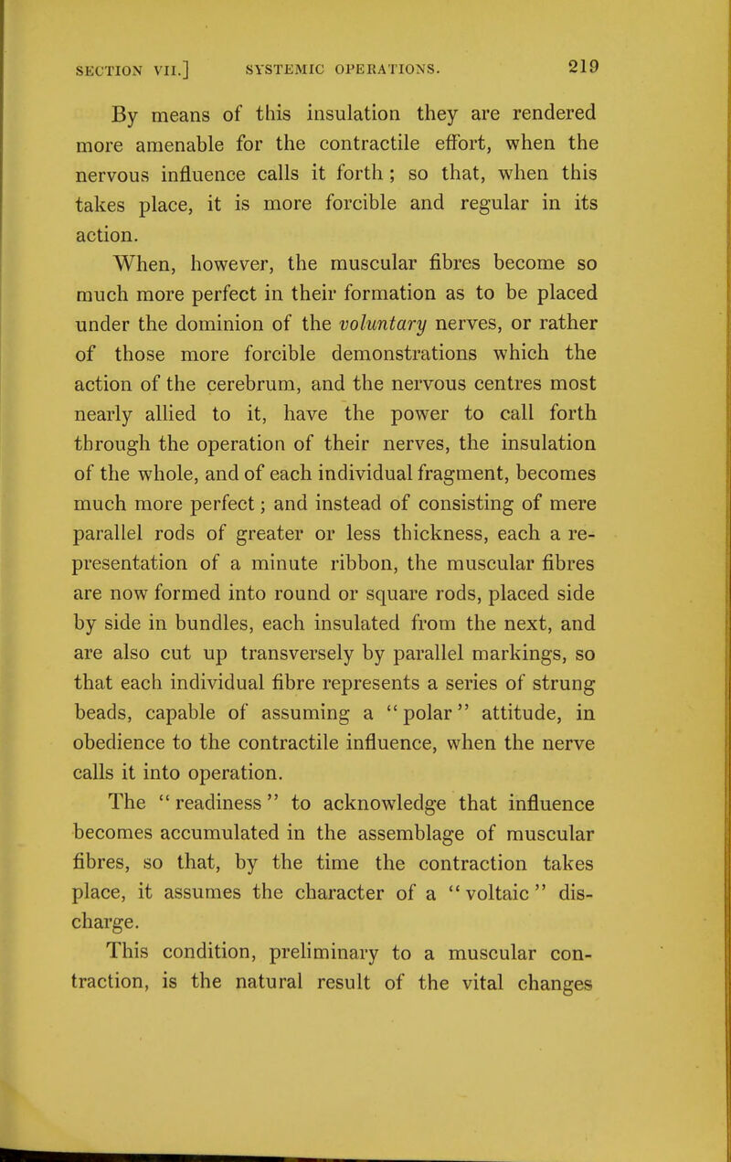 By means of this insulation they are rendered more amenable for the contractile effort, when the nervous influence calls it forth; so that, when this takes place, it is more forcible and regular in its action. When, however, the muscular fibres become so much more perfect in their formation as to be placed under the dominion of the voluntary nerves, or rather of those more forcible demonstrations which the action of the cerebrum, and the nervous centres most nearly allied to it, have the power to call forth through the operation of their nerves, the insulation of the whole, and of each individual fragment, becomes much more perfect; and instead of consisting of mere parallel rods of greater or less thickness, each a re- presentation of a minute ribbon, the muscular fibres are now formed into round or square rods, placed side by side in bundles, each insulated from the next, and are also cut up transversely by parallel markings, so that each individual fibre represents a series of strung beads, capable of assuming a polar attitude, in obedience to the contractile influence, when the nerve calls it into operation. The  readiness  to acknowdedge that influence becomes accumulated in the assemblage of muscular fibres, so that, by the time the contraction takes place, it assumes the character of a voltaic dis- charge. This condition, prefiminary to a muscular con- traction, is the natural result of the vital changes