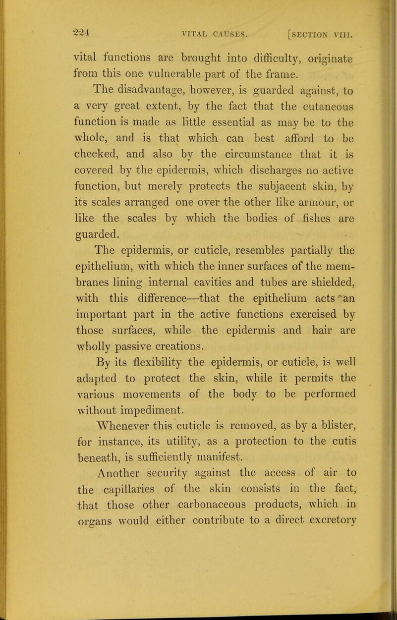 vital functions are brought into difficulty, originate from this one vulnerable part of the frame. The disadvantage, however, is guarded against, to a very great extent, by the fact that the cutaneous function is made as little essential as may be to the whole, and is that which can best afford to be checked, and also by the circumstance that it is covered by the epidermis, which discharges no active function, but merely protects the subjacent skin, by its scales arranged one over the other like armour, or like the scales by which the bodies of fishes are guarded. The epidermis, or cuticle, resembles partially the epithelium, with which the inner surfaces of the mem- branes lining internal cavities and tubes are shielded, with this difference—that the epithelium acts^an important part in the active functions exercised by those surfaces, while the epidermis and hair are wholly passive creations. By its flexibility the epidermis, or cuticle, is well adapted to protect the skin, while it permits the various movements of the body to be performed without impediment. Whenever this cuticle is removed, as by a blister, for instance, its utility, as a protection to the cutis beneath, is sufficiently manifest. Another security against the access of air to the capillaries of the skin consists in the fact, that those other carbonaceous products, which in organs would either contribute to a direct excretory