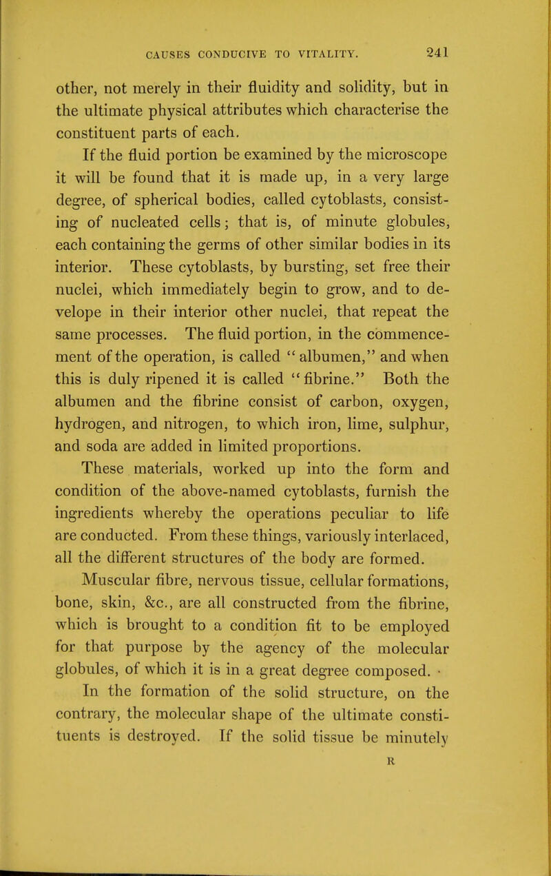 other, not merely in their fluidity and solidity, but in the ultimate physical attributes which characterise the constituent parts of each. If the fluid portion be examined by the microscope it will be found that it is made up, in a very large degree, of spherical bodies, called cytoblasts, consist- ing of nucleated cells; that is, of minute globules, each containing the germs of other similar bodies in its interior. These cytoblasts, by bursting, set free their nuclei, which immediately begin to grow, and to de- velope in their interior other nuclei, that repeat the same processes. The fluid portion, in the commence- ment of the operation, is called  albumen, and when this is duly ripened it is called fibrine. Both the albumen and the fibrine consist of carbon, oxygen, hydrogen, and nitrogen, to which iron, lime, sulphur, and soda are added in limited proportions. These materials, worked up into the form and condition of the above-named cytoblasts, furnish the ingredients whereby the operations peculiar to life are conducted. From these things, variously interlaced, all the diflerent structures of the body are formed. Muscular fibre, nervous tissue, cellular formations, bone, skin, &c., are all constructed from the fibrine, which is brought to a condition fit to be employed for that purpose by the agency of the molecular globules, of which it is in a great degree composed. • In the formation of the soUd structure, on the contrary, the molecular shape of the ultimate consti- tuents is destroyed. If the solid tissue be minutely R