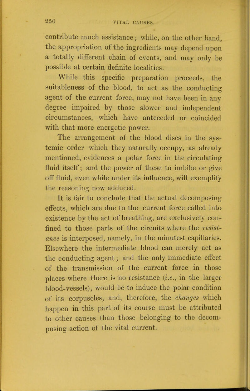 contribute much assistance ; while, on the other hand, the appropriation of the ingredients may depend upon a totally different chain of events, and may only be possible at certain definite locaHties. While this specific preparation proceeds, the suitableness of the blood, to act as the conducting agent of the current force, may not have been in any degree impaired by those slower and independent circumstances, which have anteceded or coincided with that more energetic power. The arrangement of the blood discs in the sys- temic order which they naturally occupy, as already mentioned, evidences a polar force in the circulating fluid itself; and the power of these to imbibe or give off fluid, even while under its influence, will exemphfy the reasoning now adduced. It is fair to conclude that the actual decomposing effects, which are due to the current force called into existence by the act of breathing, are exclusively con- fined to those parts of the circuits where the resist- ance is interposed, namely, in the minutest capillaries. Elsewhere the intermediate blood can merely act as the conducting agent; and the only immediate effect of the transmission of the current force in those places where there is no resistance {i.e., in the larger blood-vessels), would be to induce the polar condition of its corpuscles, and, therefore, the changes which happen in this part of its course must be attributed to other causes than those belonging to the decom- posing action of the vital current.