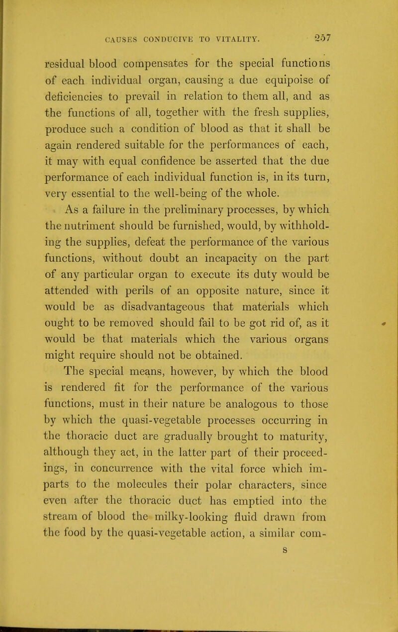 residual blood compensates for the special functions of each individual organ, causing a due equipoise of deficiencies to prevail in relation to them all, and as the functions of all, together with the fresh supplies, produce such a condition of blood as that it shall be again rendered suitable for the performances of each, it may with equal confidence be asserted that the due performance of each individual function is, in its turn, very essential to the well-being of the whole. As a failure in the preliminary processes, by which the nutriment should be furnished, would, by withhold- ing the supplies, defeat the performance of the various functions, without doubt an incapacity on the part of any particular organ to execute its duty w^ould be attended with perils of an opposite nature, since it would be as disadvantageous that materials which ought to be removed should fail to be got rid of, as it would be that materials which the various organs might require should not be obtained. The special means, however, by which the blood is rendered fit for the performance of the various functions, must in their nature be analogous to those by which the quasi-vegetable processes occurring in the thoracic duct are gradually brought to maturity, although they act, in the latter part of their proceed- ings, in concurrence with the vital force which im- parts to the molecules their polar characters, since even after the thoracic duct has emptied into the stream of blood the milky-looking fluid drawn from the food by the quasi-vegetable action, a similar com- s