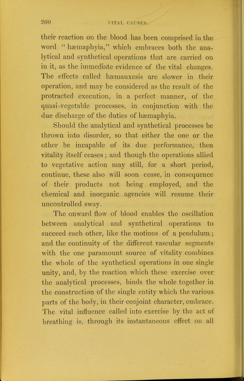 their reaction on the blood has been comprised in the word  hsemaphyia, which embraces both the ana- lytical and synthetical operations that are carried on in it, as the immediate evidence of the vital changes. The effects called hsemauxesis are slower in their operation, and may be considered as the result of the protracted execution, in a perfect manner, of the quasi-vegetable processes, in conjunction with the due discharge of the duties of hsemaphyia. Should the analytical and synthetical processes be thrown into disorder, so that either the one or the other be incapable of its due performance, then vitality itself ceases ; and though the operations allied to vegetative action may still, for a short period, continue, these also will soon cease, in consequence of their products not being employed, and the chemical and inorganic agencies will resume their uncontrolled sway. The onward flow of blood enables the oscillation between analytical and synthetical operations to succeed each other, like the motions of a pendulum; and the continuity of the different vascular segments with the one paramount source of vitality combines the whole of the synthetical operations in one single unity, and, by the reaction which these exercise over the analytical processes, binds the whole together in the construction of the single entity which the various parts of the body, in their conjoint character, embrace. The vital influence called into exercise by the act of breathing is, through its instantaneous effect on all