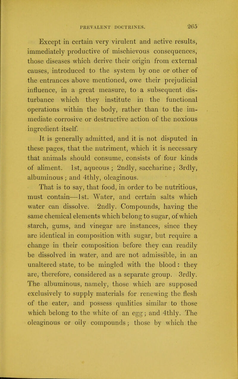 Except in certain very virulent and active results, immediately productive of mischievous consequences, those diseases which derive their origin from external causes, introduced to the system by one or other of the entrances above mentioned, owe their prejudicial influence, in a great measure, to a subsequent dis- turbance which they institute in the functional operations within the body, rather than to the im- mediate corrosive or destructive action of the noxious ingredient itself. It is generally admitted, and it is not disputed in these pages, that the nutriment, which it is necessary that animals should consume, consists of four kinds of aliment. 1st, aqueous ; 2ndly, saccharine; 3rdly, albuminous ; and 4thly, oleaginous. That is to say, that food, in order to be nutritious, must contain—1st. Water, and certain salts which water can dissolve. 2ndly. Compounds, having the same chemical elements which belong to sugar, of which starch, gums, and vinegar are instances, since they are identical in composition with sugar, but require a change in their composition before they can readily be dissolved in water, and are not admissible, in an unaltered state, to be mingled with the blood: they are, therefore, considered as a separate group. 3rdly. The albuminous, namely, those which are supposed exclusively to supply materials for renewing the flesh of the eater, and possess qualities similar to those which belong to the white of an egg; and 4thly. The oleaginous or oily compounds; those by which the