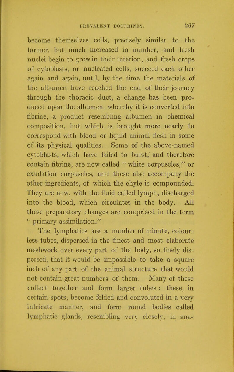 become themselves cells, precisely similar to the former, but much increased in number, and fresh nuclei begin to grow in their interior; and fresh crops of cytoblasts, or nucleated cells, succeed each other again and again, until, by the time the materials of the albumen have reached the end of their journey through the thoracic duct, a change has been pro- duced upon the albumen, whereby it is converted into fibrine, a product resembling albumen in chemical composition, but which is brought more nearly to correspond with blood or liquid animal flesh in some of its physical qualities. Some of the above-named cytoblasts, which have failed to burst, and therefore contain fibrine, are now called  white corpuscles, or exudation corpuscles, and these also accompany the other ingredients, of which the chyle is compounded. They are now, with the fluid called lymph, discharged into the blood, which circulates in the body. All these preparatory changes are comprised in the term primary assimilation. The lymphatics are a number of minute, colour- less tubes, dispersed in the finest and most elaborate meshwork over every part of the body, so finely dis- persed, that it would be impossible to take a square inch of any part of the animal structure that would not contain great numbers of them. Many of these collect together and form larger tubes : these, in certain spots, become folded and convoluted in a very intricate manner, and form round bodies called lymphatic glands, resembfing very closely, in ana-