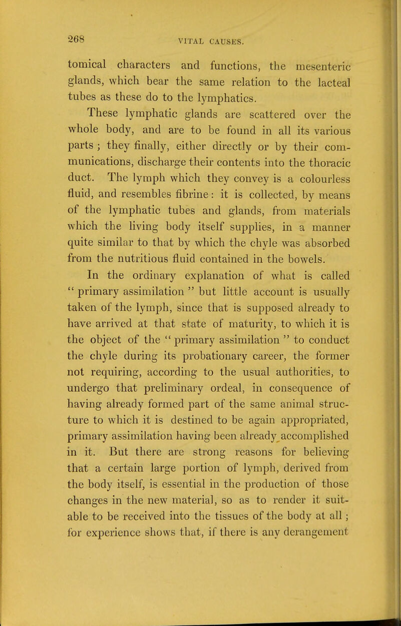 tomical characters and functions, the mesenteric glands, which bear the same relation to the lacteal tubes as these do to the lymphatics. These lymphatic glands are scattered over the whole body, and are to be found in all its various parts ; they finally, either directly or by their com- munications, discharge their contents into the thoracic duct. The lymph which they convey is a colourless fluid, and resembles fibrine: it is collected, by means of the lymphatic tubes and glands, from materials which the living body itself supplies, in a manner quite similar to that by which the chyle was absorbed from the nutritious fluid contained in the bowels. In the ordinary explanation of what is called primary assimilation but little account is usually taken of the lymph, since that is supposed already to have arrived at that state of maturity, to which it is the object of the primary assimilation to conduct the chyle during its probationary career, the former not requiring, according to the usual authorities, to undergo that preliminary ordeal, in consequence of having already formed part of the same animal struc- ture to which it is destined to be again appropriated, primary assimilation having been already^accomplished in it. But there are strong reasons for believing that a certain large portion of lymph, derived from the body itself, is essential in the production of those changes in the new material, so as to render it suit- able to be received into the tissues of the body at all; for experience shows that, if there is any derangement